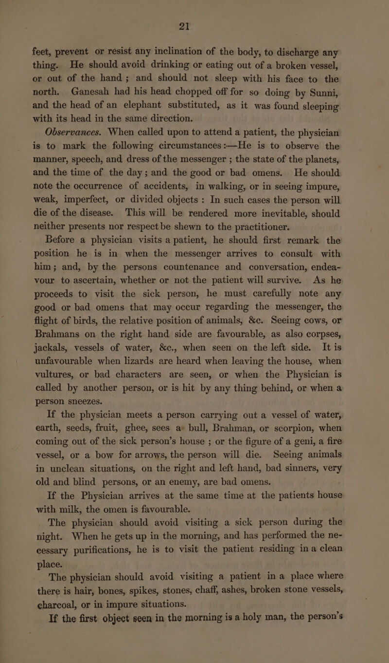 feet, prevent or resist any inclination of the body, to discharge any thing. He should avoid drinking or eating out of a broken vessel, or out of the hand; and should not sleep with his face to the north, Ganesah had his head chopped off for so doing by Sunni, and the head of an elephant substituted, as it was found sleeping with its head in the same direction. Observances. When called upon to attend a patient, the physician is to mark the following circumstances:—He is to observe the manner, speech, and dress of the messenger ; the state of the planets, and the time of the day; and the good or bad omens. He should note the occurrence of accidents, in walking, or in seeing impure, weak, imperfect, or divided objects: In such cases the person will die of the disease. This will be rendered more inevitable, should neither presents nor respect be shewn to the practitioner. Before a physician visits a patient, he should first remark the position he is in when the messenger arrives to consult with him; and, by the persons countenance and conversation, endea- vour to ascertain, whether or not the patient will survive. As he proceeds to visit the sick person, he must carefully note any good or bad omens that may occur regarding the messenger, the flight of birds, the relative position of animals, &amp;c. Seeing cows, or Brahmans on the right hand side are favourable, as also corpses, jackals, vessels of water, &amp;c., when seen on the left side. It is unfavourable when lizards are heard when leaving the house, when vultures, or bad characters are seen, or when the Physician is called by another person, or is hit by any thing behind, or when a person sneezes. If the physician meets a person carrying out a vessel of water, earth, seeds, fruit, ghee, sees a» bull, Brahman, or scorpion, when coming out of the sick person’s house ; or the figure of a geni, a fire vessel, or a bow for arrows, the person will die. Seeing animals in unclean situations, on the right and left hand, bad sinners, very old and blind persons, or an enemy, are bad omens. If the Physician arrives at the same time at the patients house with milk, the omen is favourable. The physician should avoid visiting a sick person during the night. When he gets up in the morning, and has performed the ne- cessary purifications, he is to visit the patient residing ina clean place. The physician should avoid visiting a patient in a place where there is hair, bones, spikes, stones, chaff, ashes, broken stone vessels, charcoal, or in impure situations. If the first object seen in the morning is a holy man, the person’s