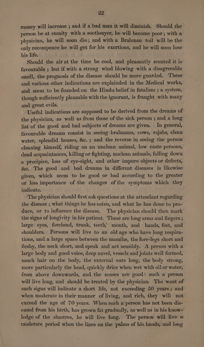 money will increase ; and if a bad man it will diminish. Should the person be at enmity with a soothsayer, he will become poor ; with a physician, he will soon die; and with a Brahman toil will be the only recompence he will get for his exertions, and he will soon lose his life. Should the air at the time be cool, and pleasantly scented it is favourable ; but if with a strong wind blowing with a disagreeable smell, the prognosis of the disease should be more guarded. These and various other indications are explainded in the Medical works, and seem to be founded on the Hindu belief in fatalism ; a system, though sufficiently plausable with the ignorant, is fraught with many and great evils. Useful indications are supposed to be derived from the dreams of the physician, as well as from those of the sick person ; and a long list of the good and bad subjects of dreams are given. In general, favourable dreams consist in seeing brahmans, cows, rajahs, clean water, splendid houses, &amp;c. ; and the reverse in seeing the person cleaning himself, riding on an unclean animal, low caste persons, dead acquaintances, killing or fighting, unclean animals, falling down a precipice, loss of eye-sight, and other impure objects or defects, &amp;e. The good and bad dreams in different diseases is likewise given, which seem to be good or bad according to the greater or less importance of the changes of the symptoms which they indicate. The physician should first ask questions at the attendant regarding the disease ; what things he has eaten, and what he has done to pro- duce, or to influence the disease. The physician should then mark the signs of longivity in his patient. These are long arms and fingers ; large eyes, forehead, trunk, teeth; mouth, and hands, feet, and shoulders. Persons will live to an old age who have long respira- tions, and a large space between the mamile, the fore-legs short and fleshy, the neck short, and speak and act sensibly. A person with a large body and good voice, deep navel, vessels and joints well formed, much hair on the body, the external ears long, the body strong, more particularly the head, quickly dries when wet with oil or water, from above downwards, and the senses are good: such a person will live long, and should be treated by the physician. The want of such signs will indicate a short life, not exceeding 50 years; and when moderate in their manner of living, and rich, they will not exceed the age of 70 years. When such a person has not been dis- eased from his birth, has grown fat gradually, as well as in his know~ ledge of the shastres, he will live long. The person will live a moderate period when the lines on the palms of his hands, and long