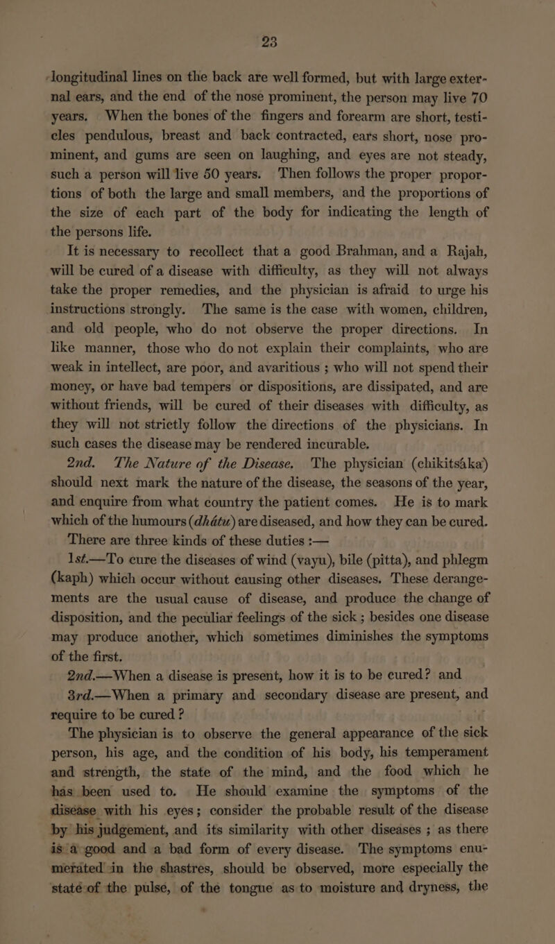 ‘longitudinal lines on the back are well formed, but with large exter- nal ears, and the end of the nose prominent, the person may live 70 years. When the bones of the fingers and forearm are short, testi- cles pendulous, breast and back contracted, ears short, nose pro- minent, and gums are seen on laughing, and eyes are not steady, such a person will live 50 years. Then follows the proper propor- tions of both the large and small members, and the proportions of the size of each part of the body for indicating the length of the persons life. It is necessary to recollect that a good Brahman, and a Rajah, will be cured of a disease with difficulty, as they will not always take the proper remedies, and the physician is afraid to urge his instructions strongly. The same is the case with women, children, and old people, who do not observe the proper directions. In like manner, those who do not explain their complaints, who are weak in intellect, are poor, and avaritious ; who will not spend their money, or have bad tempers or dispositions, are dissipated, and are without friends, will be cured of their diseases with difficulty, as they will not strictly follow the directions of the physicians. In such cases the disease may be rendered incurable. 2nd. The Nature of the Disease. The physician (chikitsaka) should next mark the nature of the disease, the seasons of the year, and enquire from what country the patient comes. He is to mark which of the humours (dhdtw) are diseased, and how they can be cured. There are three kinds of these duties :— 1st.—To cure the diseases of wind (vayu), bile (pitta), and phlegm (kaph) which occur without causing other diseases. These derange- ments are the usual cause of disease, and produce the change of disposition, and the peculiar feelings of the sick ; besides one disease may produce another, which sometimes diminishes the symptoms of the first. 2nd.—When a disease is present, how it is to be cured? and 3rd.—When a primary and secondary disease are present, and require to be cured ? . The physician is to observe the general appearance of the sick person, his age, and the condition of his body, his temperament and strength, the state of the mind, and the food which he has been used to. He should examine the symptoms of the disease with his eyes; consider the probable result of the disease by his judgement, and its similarity with other diseases ; as there is a-good and a bad form of every disease. The symptoms enu- merated in the shastres, should be observed, more especially the staté-of the pulse, of the tongue as to moisture and dryness, the