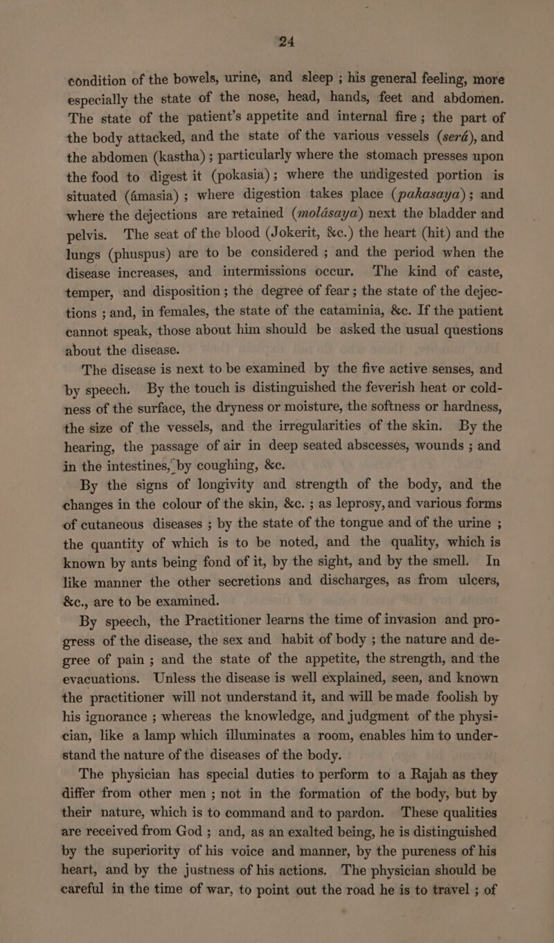 condition of the bowels, urine, and sleep ; his general feeling, more especially the state of the nose, head, hands, feet and abdomen. The state of the patient’s appetite and internal fire ; the part of the body attacked, and the state of the various vessels (serd), and the abdomen (kastha) ; particularly where the stomach presses upon the food to digest it (pokasia); where the undigested portion is situated (4masia) ; where digestion takes place (pakasaya); and where the dejections are retained (moldsaya) next the bladder and pelvis. The seat of the blood (Jokerit, &amp;c.) the heart (hit) and the lungs (phuspus) are to be considered ; and the period when the disease increases, and intermissions occur. ‘The kind of caste, temper, and disposition; the degree of fear ; the state of the dejec- tions ; and, in females, the state of the cataminia, &amp;c. If the patient cannot speak, those about him should be asked the usual questions about the disease. The disease is next to be examined by the five active senses, and by speech. By the touch is distinguished the feverish heat or cold- ness of the surface, the dryness or moisture, the softness or hardness, the size of the vessels, and the irregularities of the skin. By the hearing, the passage of air in deep seated abscesses, wounds ; and in the intestines, by coughing, &amp;c. By the signs of longivity and strength of the body, and the changes in the colour of the skin, &amp;c. ; as leprosy, and various forms of cutaneous diseases ; by the state of the tongue and of the urine ; the quantity of which is to be noted, and the quality, which is known by ants being fond of it, by the sight, and by the smell. In like manner the other secretions and discharges, as from ulcers, &amp;c., are to be examined. By speech, the Practitioner learns the time of invasion and pro- gress of the disease, the sex and habit of body ; the nature and de- gree of pain; and the state of the appetite, the strength, and the evacuations. Unless the disease is well explained, seen, and known the practitioner will not understand it, and will be made foolish by his ignorance ; whereas the knowledge, and judgment of the physi- cian, like a lamp which illuminates a room, enables him to under- stand the nature of the diseases of the body. The physician has special duties. to perform to a Rajah as they differ from other men ; not in the formation of the body, but by their nature, which is to command and to pardon. These qualities are received from God ; and, as an exalted being, he is distinguished by the superiority of his voice and manner, by the pureness of his heart, and by the justness of his actions. The physician should be careful in the time of war, to point out the road he is to travel ; of