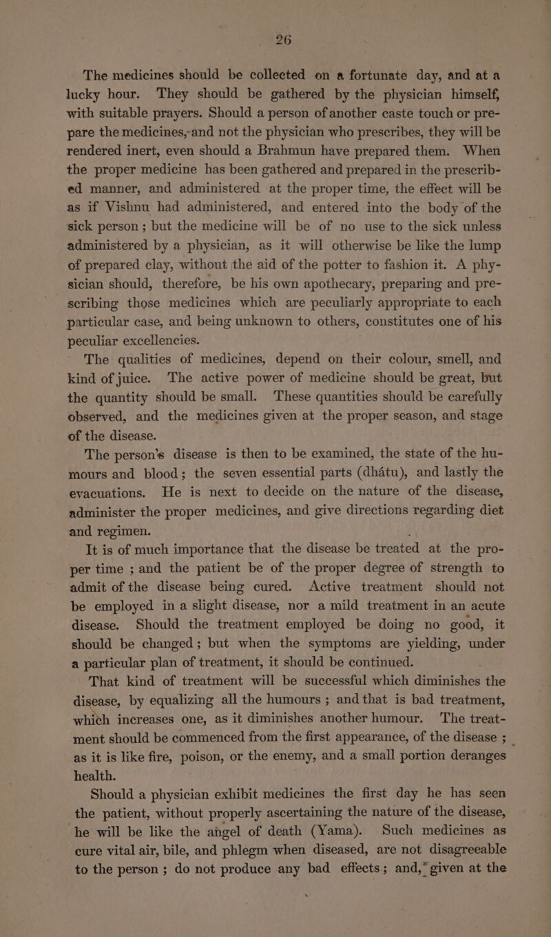 The medicines should be collected on a fortunate day, and at a lucky hour. They should be gathered by the physician himself, with suitable prayers. Should a person of another caste touch or pre- pare the medicines,-and not the physician who prescribes, they will be rendered inert, even should a Brahmun have prepared them. When the proper medicine has been gathered and prepared in the prescrib- ed manner, and administered at the proper time, the effect will be as if Vishnu had administered, and entered into the body of the sick person ; but the medicine will be of no use to the sick unless administered by a physician, as it will otherwise be like the lump of prepared clay, without the aid of the potter to fashion it. A phy- sician should, therefore, be his own apothecary, preparing and pre- scribing those medicines which are peculiarly appropriate to each particular case, and being unknown to others, constitutes one of his peculiar excellencies. The qualities of medicines, depend on their colour, smell, and kind of juice. The active power of medicine should be great, but the quantity should be small. These quantities should be carefully observed, and the medicines given at the proper season, and stage of the disease. The person’s disease is then to be examined, the state of the hu- mours and blood; the seven essential parts (dhatu), and lastly the evacuations. He is next to decide on the nature of the disease, administer the proper medicines, and give directions regarding diet and regimen. It is of much importance that the disease be treated at the pro- per time ; and the patient be of the proper degree of strength to admit of the disease being cured. Active treatment should not be employed in a slight disease, nor a mild treatment in an acute disease. Should the treatment employed be doing no good, it should be changed; but when the symptoms are yielding, under a particular plan of treatment, it should be continued. That kind of treatment will be successful which diminishes the disease, by equalizing all the humours ; and that is bad treatment, whith increases one, as it diminishes another humour. The treat- ment should be commenced from the first appearance, of the disease ; _ as it is like fire, poison, or the enemy, and a small portion deranges health. Should a physician exhibit medicines the first day he has seen the patient, without properly ascertaining the nature of the disease, he will be like the angel of death (Yama). Such medicines as cure vital air, bile, and phlegm when diseased, are not disagreeable to the person ; do not produce any bad effects; and,* given at the