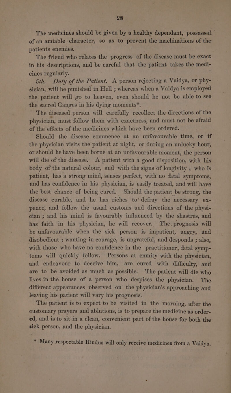 23 The medicines should be given by a healthy dependant, possessed of an amiable character, so as to prevent the machinations of the patients enemies. } The friend who relates the progress of the disease must be exact in his descriptions, and be careful that the patient takes the medi- cines regularly. 5th. Duty of the Patient. A person rejecting a Vaidya, or - phy- sician, will be punished in Hell ; whereas when a Vaidya is employed the patient will go to heaven, even should he not be able to see the sacred Ganges in his dying moments*. The diseased person will carefully recollect the aesenoes of the physician, must follow them with exactness, and must not be afraid of the effects of the medicines which have been ordered. Should the disease commence at an unfavourable time, or if the physician visits the patient at night, or during an unlucky hour, or should he have been borne at an unfavourable moment, the person will die of the disease. A patient with a good disposition, with his body of the natural colour, and with the signs of longivity ; who is patient, has a strong mind, senses perfect, with no fatal symptoms, and has confidence in his physician, is easily treated, and will have the best chance of being cured. Should the patient be strong, the disease curable, and he has riches to‘ defray the necessary ex- pence, and follow the usual customs and directions of the physi- cian ; and his mind is favourably influenced by the shastres, and has faith in his physician, he will recover. The.prognosis will be unfavourable when the sick person is impatient, angry, and disobedient ; wanting in courage, is ungrateful, and desponds ; also, with those who have no confidence in the practitioner, fatal symp- toms will quickly follow. Persons at enmity with the physician, and endeavour to deceive him, are cured with difficulty, and are to be avoided as much as possible. The patient will die who lives in the house of a person who despises the physician. The different appearances observed on the physician’s approaching and leaving his patient will vary his prognosis. The patient is to expect to be visited in the morning, after the customary prayers and ablutions, is to prepare the medicine as order- ed, and is to sit'in a clean, convenient part of the house for both the sick person, and the physician. * Many respectable Hindus will only receive medicines from a Vaidya.