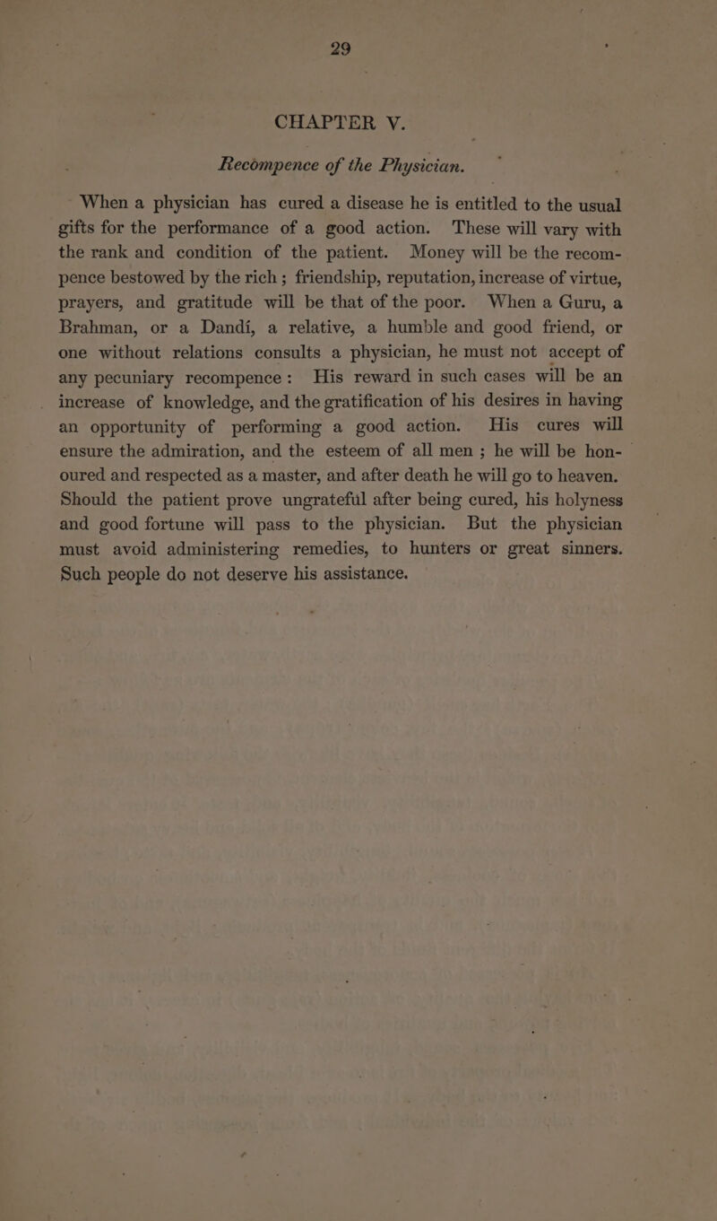 CHAPTER V. Recompence of the Physician. When a physician has cured a disease he is entitled to the usual gifts for the performance of a good action. These will vary with the rank and condition of the patient. Money will be the recom- pence bestowed by the rich ; friendship, reputation, increase of virtue, prayers, and gratitude will be that of the poor. When a Guru, a Brahman, or a Dandi, a relative, a humble and good friend, or one without relations consults a physician, he must not accept of any pecuniary recompence: His reward in such cases will be an increase of knowledge, and the gratification of his desires in having an opportunity of performing a good action. His cures will ensure the admiration, and the esteem of all men ; he will be hon- oured and respected as a master, and after death he will go to heaven. Should the patient prove ungrateful after being cured, his holyness and good fortune will pass to the physician. But the physician must avoid administering remedies, to hunters or great sinners. Such people do not deserve his assistance.