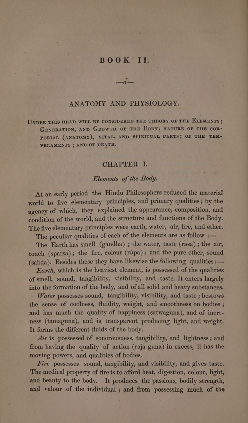 BOOK II. ANATOMY AND PHYSIOLOGY. UNpER THIS HEAD WILL BE CONSIDERED THE THEORY OF TNE ELEMENTS ; GENERATION, AND GrowrH OF THE Bopy; NATURE OF THE COR- PORIAL (ANATOMY), VITAI, AND SPIRITUAL PARTS; OF THE TEM-~ PERAMENTS ; AND OF DEATH. CHAPTER I. Elements of the Body. At an early period the Hindu Philosophers reduced the material world to five elementary principles, and primary qualities ; by the agency of which, they explained the appearance, composition, and condition of the world, and the structure and functions of the Body. The five elementary principles were earth, water, air, fire, and ether. The peculiar qualities of each of the elements are as follow :— The Earth has smell (gandha) ; the water, taste (rasa) ; the air, touch (sparsa); the fire, colour (rapa); and the pure ether, sound (sabda). Besides these they have likewise the following qualities :— Earth, which is the heaviest element, is possessed of the qualities of smell, sound, tangibility, visibility, and taste. It enters largely into the formation of the body, and ofall solid and heavy substances. Water possesses sound, tangibility, visibility, and taste ; bestows the sense of coolness, fluidity, weight, and smoothness on bodies ; and has much the quality of happiness (satwaguna), and of inert- ness (tamaguna), and is transparent producing light, and weight. It forms the different fluids of the body. Air is possessed of sonorousness, tangibility, and lightness ; and from having the quality of action (raja guna) in excess, it has the moving powers, and qualities of bodies. Fire possesses sound, tangibility, and visibility, and gives taste. The medical property of fire is to afford heat, digestion, colour, light, and beauty to the body. It produces the passions, bodily strength, and valour of the individual ; and from possessing much of the
