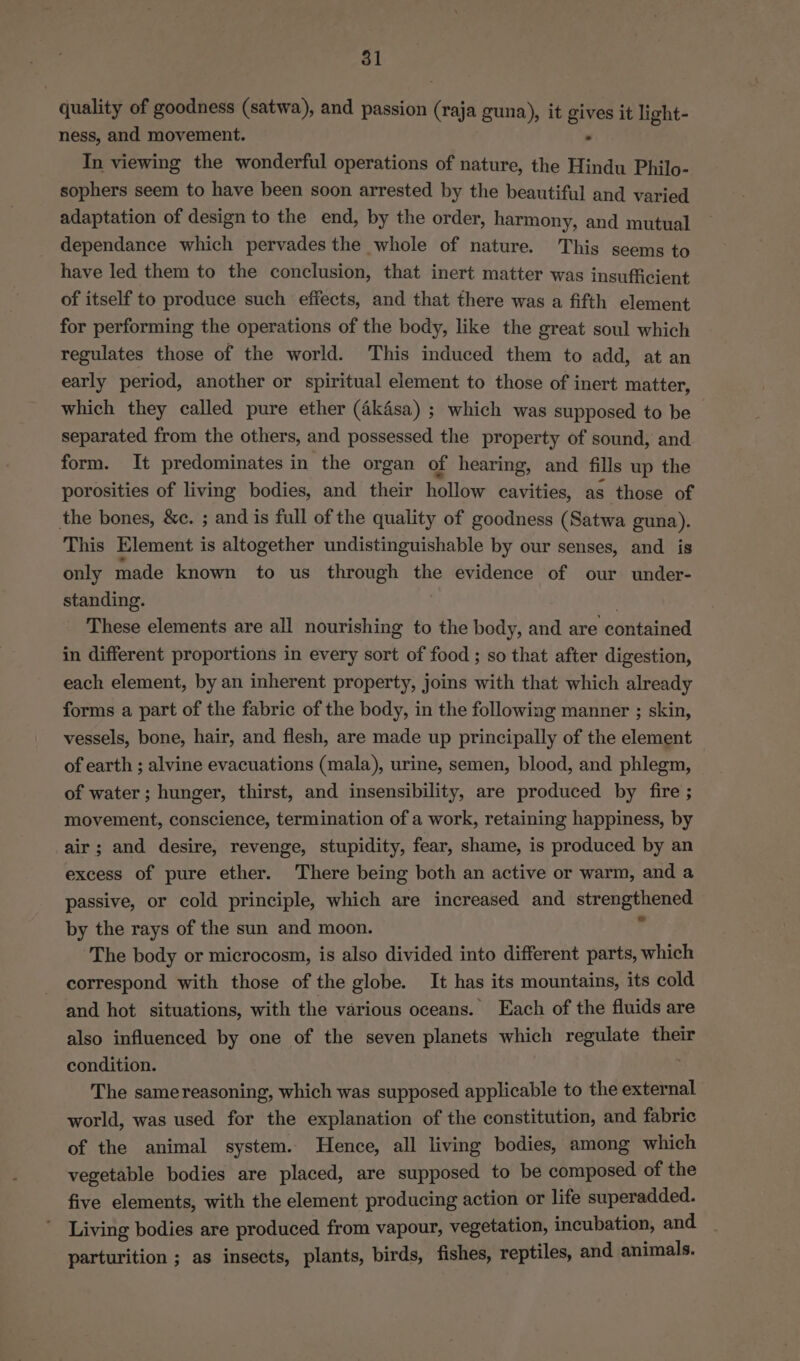 quality of goodness (satwa), and passion (raja guna), it gives it light- ness, and movement. . In viewing the wonderful operations of nature, the Hindu Philo- sophers seem to have been soon arrested by the beautiful and varied adaptation of design to the end, by the order, harmony, and mutual dependance which pervades the whole of nature. This seems to have led them to the conclusion, that inert matter was insufficient of itself to produce such effects, and that there was a fifth element for performing the operations of the body, like the great soul which regulates those of the world. This induced them to add, at an early period, another or spiritual element to those of inert matter, which they called pure ether (a4kdsa) ; which was supposed to be separated from the others, and possessed the property of sound, and form. It predominates in the organ of hearing, and fills up the porosities of living bodies, and their hollow cavities, as those of the bones, &amp;c. ; and is full of the quality of goodness (Satwa guna). This Element is altogether undistinguishable by our senses, and is only made known to us through the evidence of our under- standing. | These elements are all nourishing to the body, and are contained in different proportions in every sort of food ; so that after digestion, each element, by an inherent property, joins with that which already forms a part of the fabric of the body, in the following manner ; skin, vessels, bone, hair, and flesh, are made up principally of the element of earth ; alvine evacuations (mala), urine, semen, blood, and phlegm, of water ; hunger, thirst, and insensibility, are produced by fire ; movement, conscience, termination of a work, retaining happiness, by air; and desire, revenge, stupidity, fear, shame, is produced by an excess of pure ether. There being both an active or warm, and a passive, or cold principle, which are increased and strengthened by the rays of the sun and moon. r The body or microcosm, is also divided into different parts, which correspond with those of the globe. It has its mountains, its cold and hot situations, with the various oceans. Each of the fluids are also influenced by one of the seven planets which regulate their condition. The samereasoning, which was supposed applicable to the external world, was used for the explanation of the constitution, and fabric of the animal system. Hence, all living bodies, among which vegetable bodies are placed, are supposed to be composed of the five elements, with the element producing action or life superadded. Living bodies are produced from vapour, vegetation, incubation, and parturition ; as insects, plants, birds, fishes, reptiles, and animals.