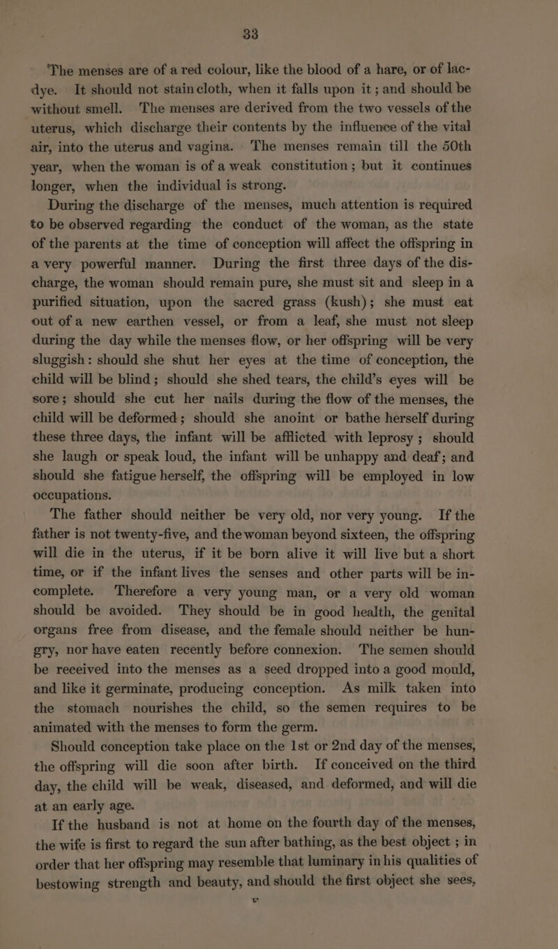 ‘The menses are of a red colour, like the blood of a hare, or of lac- dye. It should not staincloth, when it falls upon it ; and should be without smell. The menses are derived from the two vessels of the uterus, which discharge their contents by the influence of the vital air, into the uterus and vagina. The menses remain till the 50th year, when the woman is of a weak constitution; but it continues longer, when the individual is strong. During the discharge of the menses, much attention is required to be ebserved regarding the conduct of the woman, as the state of the parents at the time of conception will affect the offspring in avery powerful manner. During the first three days of the dis- charge, the woman should remain pure, she must sit and sleep in a purified situation, upon the sacred grass (kush); she must eat out of a new earthen vessel, or from a leaf, she must not sleep during the day while the menses flow, or her offspring will be very sluggish: should she shut her eyes at the time of conception, the child will be blind; should she shed tears, the child’s eyes will be sore; should she cut her nails during the flow of the menses, the child will be deformed; should she anoint or bathe herself during these three days, the infant will be afflicted with leprosy ; should she laugh or speak loud, the infant will be unhappy and deaf; and should she fatigue herself, the offspring will be employed in low occupations. The father should neither be very old, nor very young. If the father is not twenty-five, and the woman beyond sixteen, the offspring will die in the uterus, if it be born alive it will live but a short time, or if the infant lives the senses and other parts will be in- complete. Therefore a very young man, or a very old woman should be avoided. They should be in good health, the genital organs free from disease, and the female should neither be hun- gry, nor have eaten recently before connexion. The semen should be received into the menses as a seed dropped into a good mould, and like it germinate, producing conception. As milk taken into the stomach nourishes the child, so the semen requires to be animated with the menses to form the germ. Should conception take place on the 1st or 2nd day of the menses, the offspring will die soon after birth. If conceived on the third day, the child will be weak, diseased, and deformed, and will die at an early age. If the husband is not at home on the fourth day of the menses, the wife is first to regard the sun after bathing, as the best object ; in order that her offspring may resemble that luminary in his qualities of bestowing strength and beauty, and should the first object she sees, Ly