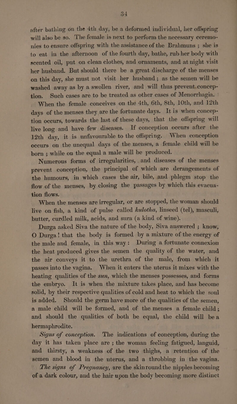 54 after bathing on the 4th day, be a deformed individual, her offspring will also be so. The female is next to perform the necessary ceremo- nies to ensure offspring with the assistance of the Brahmuns ; she is to eat in the afternoon of the fourth day, bathe, rub her body with scented oil, put on clean clothes, and ornaments, and at night visit her husband. But should there be a great discharge of the menses on this day, she must not visit her husband; as the semen will be washed away as by a swollen river, and will thus prevent.concep- tion. Such cases are to be treated as other cases of Menorrhagia. — When the female conceives on the 4th, 6th, 8th, 10th, and 12th days of the menses they are the fortunate days. It is when concep- tion occurs, towards the last of these days, that the offspring will live long and have few diseases. If conception occurs after the 12th day, it is unfavourable to the offspring. When eonception occurs on the unequal days of the menses, a female child will be born ; while on the equal a male will be produced. Numerous forms of irregularities, and diseases of the menses prevent conception, the principal of which are derangements of the humours, in which cases the air, bile, and phlegm stop the flow of the menses, by closing the passages by which this evacua- tion flows. When the menses are irregular, or are stopped, the woman should live on fish, a kind of pulse called kalotha, linseed (tel), masculi, butter, curdled milk, acids, and sura (a kind of wine). Durga asked Siva the nature of the body, Siva answered ; know, O Durga! that the body is formed by a mixture of the energy of the male and female, in this way: During a fortunate connexion the heat produced gives the semen the quality of the water, and the air conveys it to the urethra of the male, from which it passes into the vagina. When it enters the uterus it mixes with the heating qualities of the sun, which the menses possesses, and forms the embryo. It is when the mixture takes place, and has become solid, by their respective qualities of cold and heat to which the soul is added. Should the germ have more of the qualities of the semen, a male child will be formed, and of the menses a female child ; and should the qualities of both be equal, the child will bea hermaphrodite. Signs of conception. The indications of conception, during the day it has taken place are ; the woman feeling fatigued, languid, and thirsty, a weakness of the two thighs, a retention of the semen and blood in the uterus, and a throbbing in the vagina. The signs of Pregnancy, are the skinround the nipples becoming of a dark colour, and the hair upon the body becoming more distinct