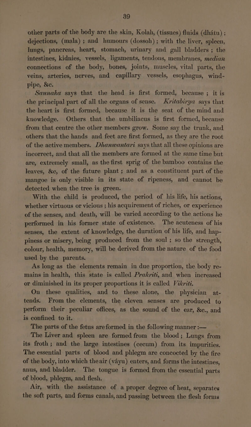 other parts of the body are the skin, Kolah, (tissues) fluids (dhatu) ; dejections, (mala) ; and humours (dossoh) ; with the liver, spleen, lungs, pancreas, heart, stomach, urinary and gall bladders ; the intestines, kidnies, vessels, ligaments, tendons, membranes, median connections of the body, bones, joints, muscles, vital parts, the veins, arteries, nerves, and capillary vessels, esophagus, wind- pipe, &amp;c. Saunaka says that the head is first formed, because ; it is the principal part of all the organs of sense. Avritabirya says that the heart is first formed, because it is the seat of the mind and knowledge. Others that the umbiliacus is first formed, because from that centre the other members grow. Some say the trunk, and others that the hands and feet are first formed, as they are the root of the active members. Dhanwantari says that all these opinions are incorrect, and that all the members are formed at the same time but are, extremely small, as the first sprig of the bamboo contains the leaves, &amp;c, of the future plant ; and as a constituent part of the mangoe is only visible in its state of ripeness, and cannot be detected when the tree is green. With the child is produced, the period of his life, his actions, whether virtuous or vicious ; his acquirement of riches, or experience of the senses, and death, will be varied according to the actions he performed in his former state of existence. The acuteness of his senses, the extent of knowledge, the duration of his life, and hap- piness or misery, being produced from the soul; so the strength, colour, health, memory, will be derived from the nature of the food used by the parents. As long as the elements remain in due proportion, the body re- mains in health, this state is called Prakriti, and when increased or diminished in its proper proportions it is called Vikriti. On these qualities, and to these alone, the physician at- tends. From the elements, the eleven senses are produced to perform their peculiar offices, as the sound of the ear, &amp;c., and is confined to it. The parts of the fetus areformed in the following manner :— The Liver and spleen are formed from the blood; Lungs from its froth ; and the large intestines (cecum) from its impurities. The essential parts of blood and phlegm are concocted by the fire of the body, into which theair (vayu) enters, and forms the intestines, anus, and bladder. The tongue is formed from the essential parts of blood, phlegm, and flesh. Air, with the assistance of a proper degree of heat, separates the soft parts, and forms canals, and passing between the flesh forms