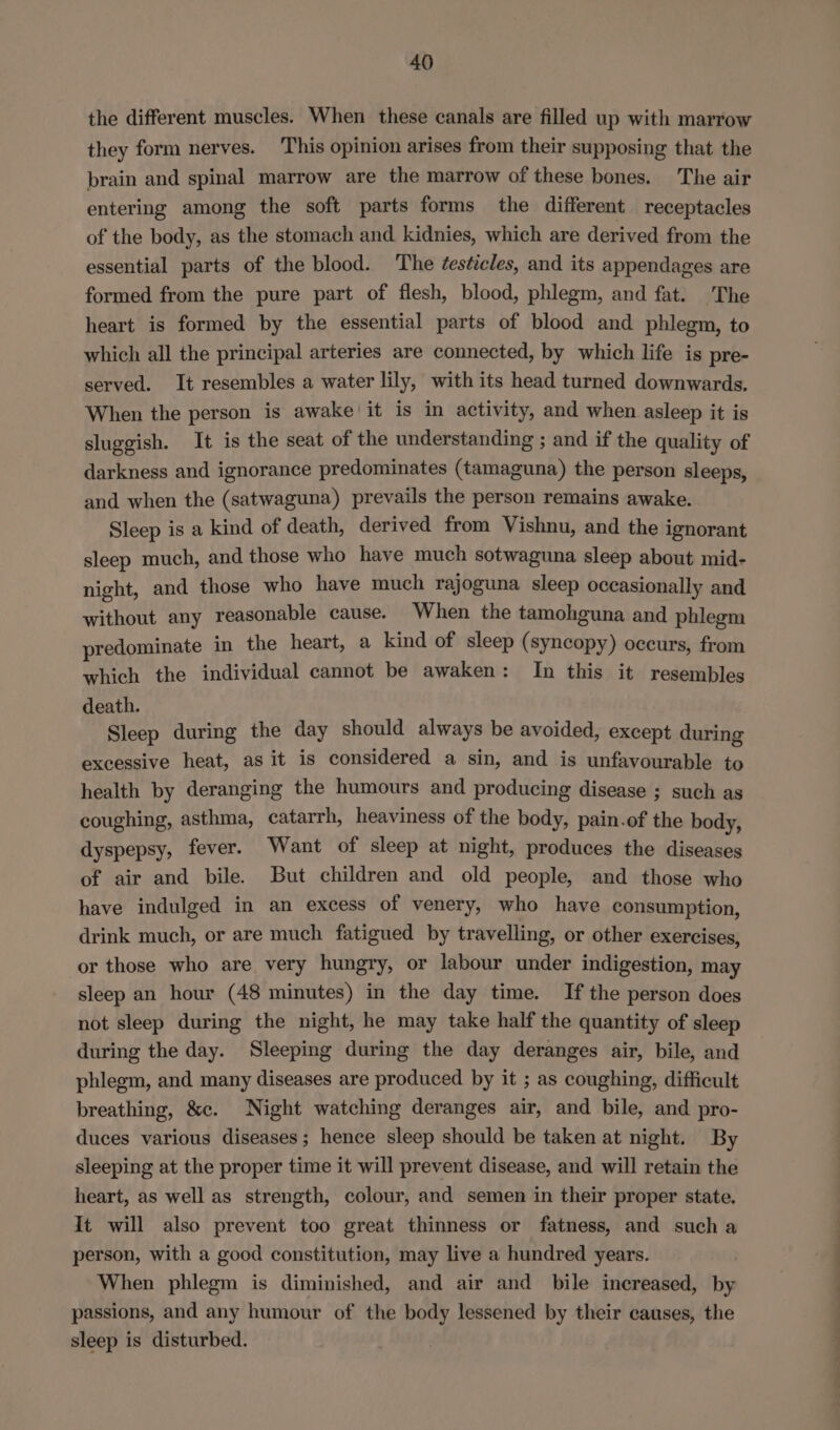 the different muscles. When these canals are filled up with marrow they form nerves. This opinion arises from their supposing that the brain and spinal marrow are the marrow of these bones. The air entering among the soft parts forms the different receptacles of the body, as the stomach and kidnies, which are derived from the essential parts of the blood. The éeséicles, and its appendages are formed from the pure part of flesh, blood, phlegm, and fat. The heart is formed by the essential parts of blood and phlegm, to which all the principal arteries are connected, by which life is pre- served. It resembles a water lily, with its head turned downwards. When the person is awake it is in activity, and when asleep it is sluggish. It is the seat of the understanding ; and if the quality of darkness and ignorance predominates (tamaguna) the person sleeps, and when the (satwaguna) prevails the person remains awake. Sleep is a kind of death, derived from Vishnu, and the ignorant sleep much, and those who have much sotwaguna sleep about mid- night, and those who have much rajoguna sleep occasionally and without any reasonable cause. When the tamohguna and phlegm predominate in the heart, a kind of sleep (syncopy) occurs, from which the individual cannot be awaken: In this it resembles death. Sleep during the day should always be avoided, except during excessive heat, as it is considered a sin, and is unfavourable to health by deranging the humours and producing disease ; such as coughing, asthma, catarrh, heaviness of the body, pain.of the body, dyspepsy, fever. Want of sleep at night, produces the diseases of air and bile. But children and old people, and those who have indulged in an excess of venery, who have consumption, drink much, or are much fatigued by travelling, or other exercises, or those who are very hungry, or labour under indigestion, may sleep an hour (48 minutes) in the day time. If the person does not sleep during the night, he may take half the quantity of sleep during the day. Sleeping during the day deranges air, bile, and phlegm, and many diseases are produced by it ; as coughing, difficult breathing, &amp;c. Night watching deranges air, and bile, and pro- duces various diseases; hence sleep should be taken at night. By sleeping at the proper time it will prevent disease, and will retain the heart, as well as strength, colour, and semen in their proper state. It will also prevent too great thinness or fatness, and such a person, with a good constitution, may live a hundred years. When phlegm is diminished, and air and bile increased, by passions, and any humour of the body lessened by their causes, the sleep is disturbed.