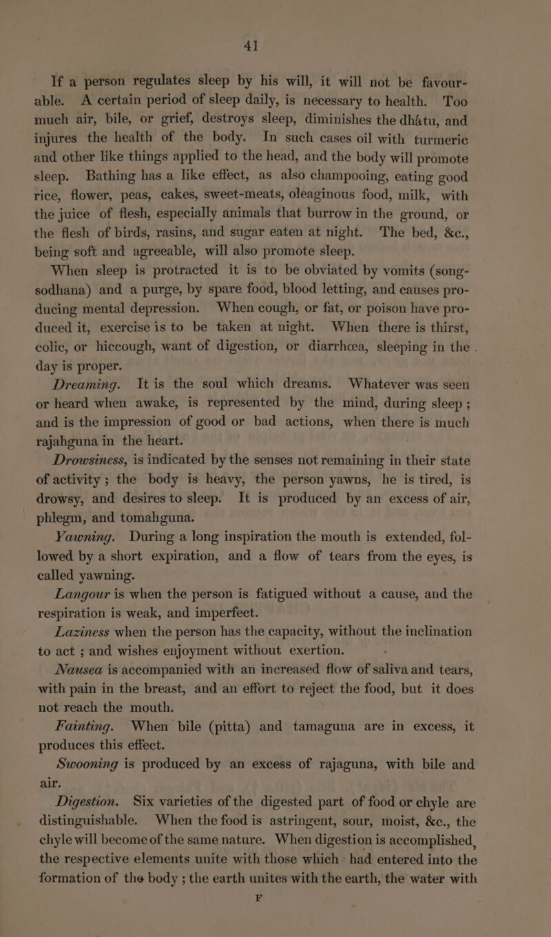4] If a person regulates sleep by his will, it will not be favour- able. A certain period of sleep daily, is necessary to health. Too much air, bile, or grief, destroys sleep, diminishes the dhatu, and injures the health of the body. In such cases oil with turmeric and other like things applied to the head, and the body will promote sleep. Bathing has a like effect, as also champooing, eating good rice, flower, peas, cakes, sweet-meats, oleaginous food, milk, with the juice of flesh, especially animals that burrow in the ground, or the flesh of birds, rasins, and sugar eaten at night. The bed, &amp;c., being soft and agreeable, will also promote sleep. When sleep is protracted it is to be obviated by vomits (song- sodhana) and a purge, by spare food, blood letting, and causes pro- ducing mental depression. When cough, or fat, or poison have pro- duced it, exercise is to be taken at night. When there is thirst, colic, or hiccough, want of digestion, or diarrhoea, sleeping in the . day is proper. Dreaming. It is the soul which dreams. Whatever was seen or heard when awake, is represented by the mind, during sleep ; and is the impression of good or bad actions, when there is much rajahguna in the heart. Drowsiness, is indicated by the senses not remaining in their state of activity ; the body is heavy, the person yawns, he is tired, is drowsy, and desires to sleep. It is produced by an excess of air, phlegm, and tomahguna. Yawning. During a long inspiration the mouth is extended, fol- lowed by a short expiration, and a flow of tears from the eyes, is called yawning. Langour is when the person is fatigued without a cause, and the respiration is weak, and imperfect. Laziness when the person has the capacity, without the inclination to act ; and wishes enjoyment without exertion. Nausea is accompanied with an increased flow of saliva and tears, with pain in the breast, and an effort to reject the food, but it does not reach the mouth. Fainting. When bile (pitta) and tamaguna are in excess, it produces this effect. Swooning is produced by an excess of rajaguna, with bile and air. | Digestion. Six varieties of the digested part of food or chyle are distinguishable. When the food is astringent, sour, moist, &amp;c., the chyle will become of the same nature. When digestion is accomplished, the respective elements unite with those which had entered into the formation of the body ; the earth unites with the earth, the water with F
