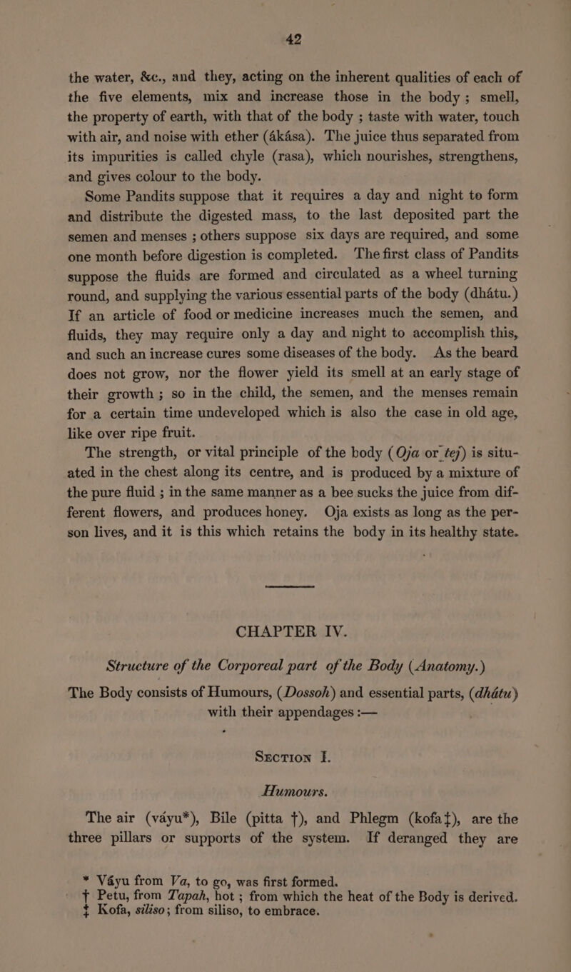 the water, &amp;c., and they, acting on the inherent qualities of each of the five elements, mix and increase those in the body; smell, the property of earth, with that of the body ; taste with water, touch with air, and noise with ether (Akasa). The juice thus separated from its impurities is called chyle (rasa), which popmieliee strengthens, and gives colour to the body. Some Pandits suppose that it requires a day and night te form and distribute the digested mass, to the last deposited part the semen and menses ; others suppose six days are required, and some one month before digestion is completed. ‘The first class of Pandits suppose the fluids are formed and circulated as a wheel turning round, and supplying the various essential parts of the body (dhatu.) If an article of food or medicine increases much the semen, and fluids, they may require only a day and night to accomplish this, and such an increase cures some diseases of the body. As the beard does not grow, nor the flower yield its smell at an early stage of their growth ; so in the child, the semen, and the menses remain for a certain time undeveloped which is also the case in old age, like over ripe fruit. The strength, or vital principle of the body ( Oja or tej) is situ- ated in the chest along its centre, and is produced by a mixture of the pure fluid ; in the same manner as a bee sucks the juice from dif- ferent flowers, and produces honey. Oja exists as long as the per- son lives, and it is this which retains the body in its healthy state. CHAPTER IV. Structure of the Corporeal part of the Body ( Anatomy.) The Body consists of Humours, (Dossoh) and essential parts, sein with their appendages :— Section E. Humours. The air (vdyu*), Bile (pitta ¢), and Phlegm (kofat), are the three pillars or supports of the system. If deranged they are * Vayu from Va, to go, was first formed. t Petu, from Tapah, hot ; from which the heat of the Body is derived. ¢ Kofa, siléso; from siliso, to embrace.