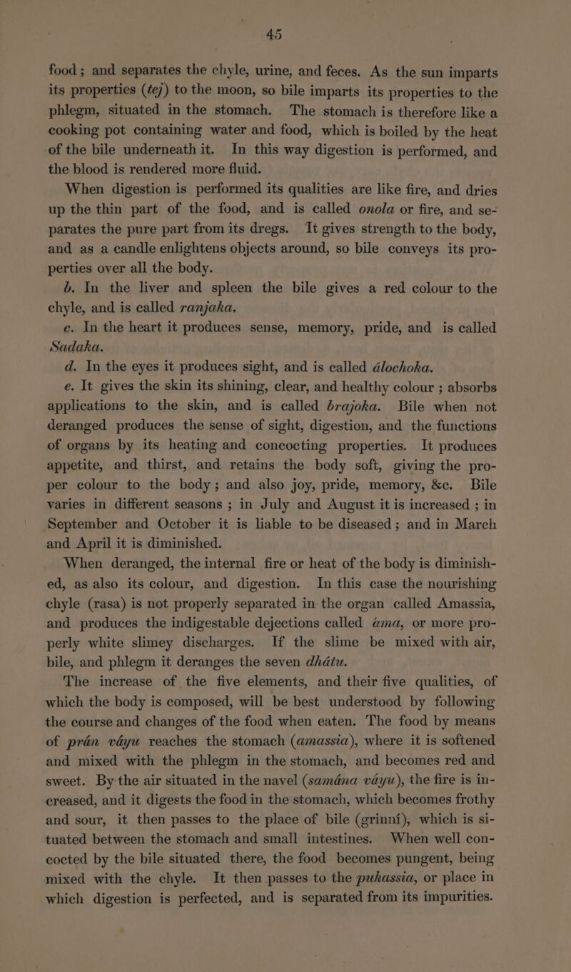 food ; and separates the chyle, urine, and feces. As the sun imparts its properties (¢e) to the moon, so bile imparts its properties to the phlegm, situated in the stomach. The stomach is therefore like a cooking pot containing water and food, which is boiled by the heat of the bile underneath it. In this way digestion is performed, and the blood is rendered more fluid. When digestion is performed its qualities are like fire, and dries up the thin part of the food, and is called onola or fire, and se- parates the pure part from its dregs. It gives strength to the body, and as a candle enlightens objects around, so bile conveys its pro- perties over all the body. b. In the liver and spleen the bile gives a red colour to the chyle, and is called ranjaka. ce. In the heart it produces sense, memory, pride, and is called Sadaka. d. In the eyes it produces sight, and is called dlochoka. e. It gives the skin its shining, clear, and healthy colour ; absorbs applications to the skin, and is called brajoka. Bile when not deranged produces the sense of sight, digestion, and the functions of organs by its heating and concocting properties. It produces appetite, and thirst, and retains the body soft, giving the pro- per colour to the body; and also joy, pride, memory, &amp;c. Bile varies in different seasons ; in July and August it is increased ; in September and October it is liable to be diseased; and in March and April it is diminished. When deranged, the internal fire or heat of the body is diminish- ed, as also its colour, and digestion. In this case the nourishing chyle (rasa) is not properly separated in the organ called Amassia, and produces the indigestable dejections called @ma, or more pro- perly white slimey discharges. If the slime be mixed with air, bile, and phlegm it deranges the seven dhatu. The increase of the five elements, and their five qualities, of which the body is composed, will be best understood by following the course and changes of the food when eaten. The food by means of praén vdyu reaches the stomach (amassia), where it is softened and mixed with the phlegm in the stomach, and becomes red and sweet. By-the air situated in the navel (samdna vay), the fire is in- creased, and it digests the food in the stomach, which becomes frothy and sour, it then passes to the place of bile (grinni), which is si- tuated between the stomach and small intestines. When well con- cocted by the bile situated there, the food becomes pungent, being mixed with the chyle. It then passes to the pukassia, or place in which digestion is perfected, and is separated from its impurities.