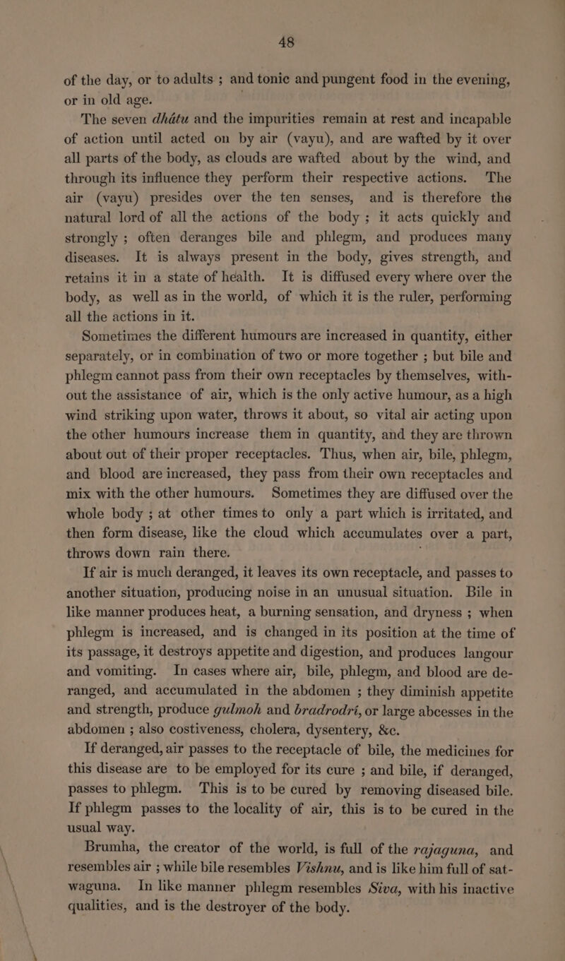 of the day, or to adults; and tonic and pungent food in the evening, or in old age. The seven dhdétu and the impurities remain at rest and incapable of action until acted on by air (vayu), and are wafted by it over all parts of the body, as clouds are wafted about by the wind, and through its influence they perform their respective actions. The air (vayu) presides over the ten senses, and is therefore the natural lord of all the actions of the body ; it acts quickly and strongly ; often deranges bile and phlegm, and produces many diseases. It is always present in the body, gives strength, and retains it in a state of health. It is diffused every where over the body, as well as in the world, of which it is the ruler, performing all the actions in it. Sometimes the different humours are increased in quantity, either separately, or in combination of two or more together ; but bile and phlegm cannot pass from their own receptacles by themselves, with- out the assistance of air, which is the only active humour, as a high wind striking upon water, throws it about, so vital air acting upon the other humours increase them in quantity, and they are thrown about out of their proper receptacles. Thus, when air, bile, phlegm, and blood are increased, they pass from their own receptacles and mix with the other humours. Sometimes they are diffused over the whole body ; at other timesto only a part which is irritated, and then form disease, like the cloud which accumulates over a part, throws down rain there. If air is much deranged, it leaves its own receptacle, and passes to another situation, producing noise in an unusual situation. Bile in like manner produces heat, a burning sensation, and dryness ; when phlegm is increased, and is changed in its position at the time of its passage, it destroys appetite and digestion, and produces langour and vomiting. In cases where air, bile, phlegm, and blood are de- ranged, and accumulated in the abdomen ; they diminish appetite and strength, produce gulmoh and bradrodri, or large abcesses in the abdomen ; also costiveness, cholera, dysentery, &amp;c. If deranged, air passes to the receptacle of bile, the medicines for this disease are to be employed for its cure ; and bile, if deranged, passes to phlegm. ‘This is to be cured by removing diseased bile. If phlegm passes to the locality of air, this is to be cured in the usual way. Brumha, the creator of the world, is full of the rajaguna, and resembles air ; while bile resembles Vishnu, and is like him full of sat- waguna. In like manner phlegm resembles Siva, with his inactive qualities, and is the destroyer of the body.