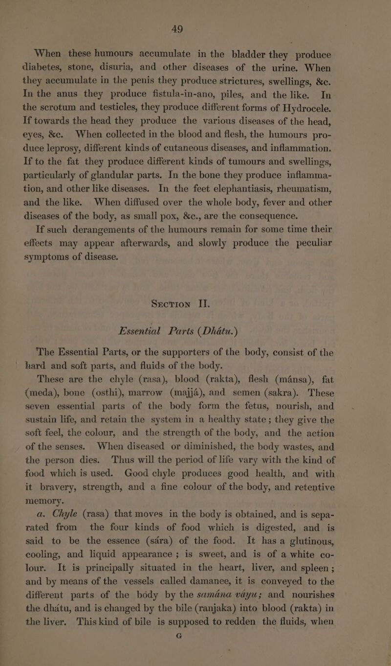 When these humours accumulate in the bladder they produce iliabetes, stone, disuria, and other diseases of the urine. When they accumulate in the penis they produce strictures, swellings, &amp;e. In the anus they produce fistula-in-ano, piles, and the like. In the scrotum and testicles, they produce different forms of Hydrocele. If towards the head they produce the various diseases of the head, eyes, &amp;c. When collected in the blood and flesh, the humours pro- duce leprosy, different kinds of cutaneous diseases, and inflammation. If to the fat they produce different kinds of tumours and swellings, particularly of glandular parts. In the bone they produce inflamma- tion, and other like diseases. In the feet elephantiasis, rheumatism, and the like. When diffused over the whole body, fever and other diseases of the body, as small pox, &amp;c., are the consequence. If such derangements of the humours remain for some time their effects may appear afterwards, and slowly produce the peculiar symptoms of disease. Srcrion II. Essential Parts (Dhétu.) The Essential Parts, or the supporters of the body, consist of the _ hard and soft parts, and fluids of the body. These are the chyle (rasa), blood (rakta), flesh (mfnsa), fat {meda), bone (osthi), marrow (majja), and semen (sakra). These seven essential parts of the body form the fetus, nourish, and sustain life, and retain the system in a healthy state; they give the soft feel, the colour, and the strength of the body, and the action of the senses. When diseased or diminished, the body wastes, and the person dies. Thus will the period of life vary with the kind of food which is used. Good chyle produces good health, and with it bravery, strength, and a fine colour of the body, and retentive memory. . a. Chyle (rasa) that moves in the body is obtained, and is sepa- rated from the four kinds of food which is digested, and is said to be the essence (sdra) of the food. It has a glutinous, cooling, and liquid appearance ; is sweet, and is of a white co- lour. It is principally situated in the heart, liver, and spleen ; and by means of the vessels called damanee, it is conveyed to the different parts of the body by the samana vayu; and nourishes the dhatu, and is changed by the bile (ranjaka) into blood (rakta) in the liver. This kind of bile is supposed to redden the fluids, when G