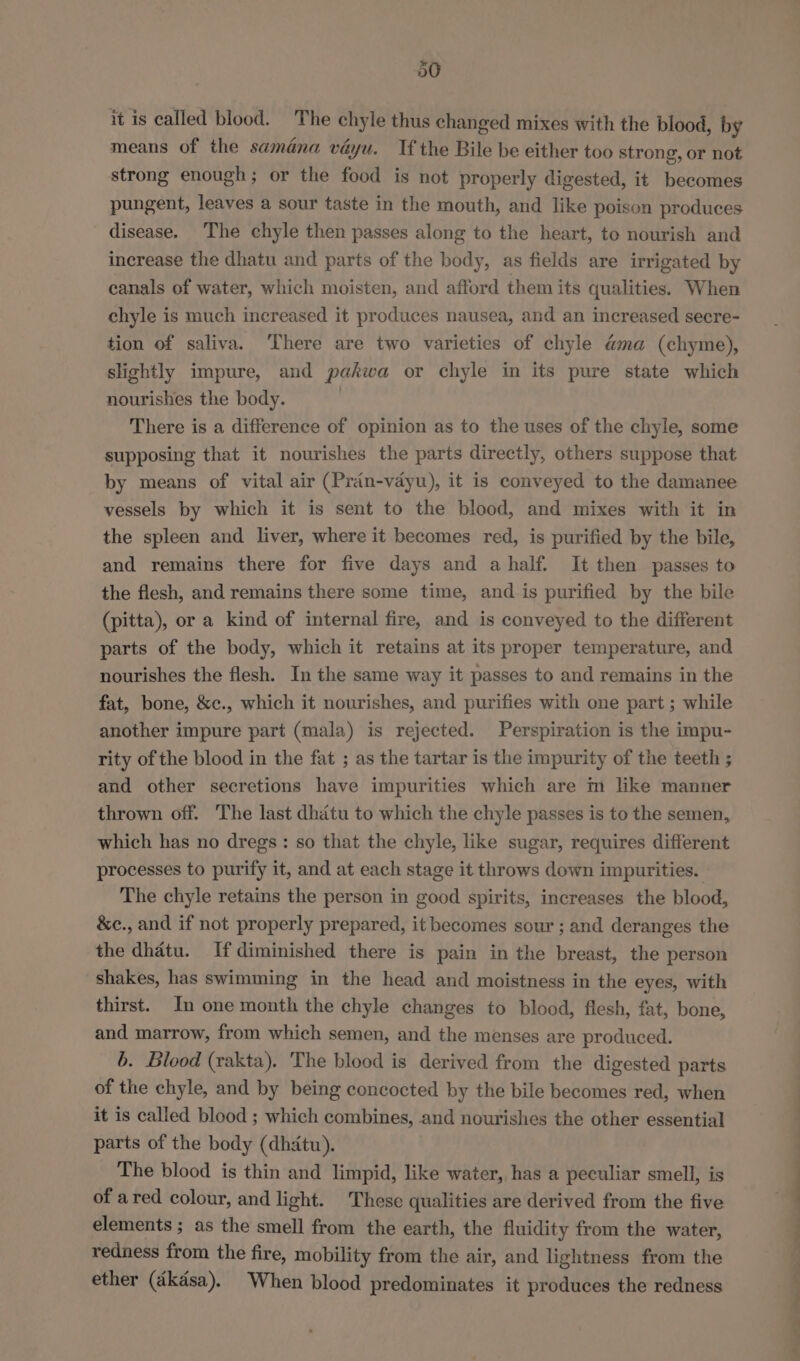 30 it is called blood. The chyle thus changed mixes with the blood, by means of the samdana vayu. Tf the Bile be either too strong, or not strong enough; or the food is not properly digested, it becomes pungent, leaves a sour taste in the mouth, and like poison produces disease. The chyle then passes along to the heart, to nourish and increase the dhatu and parts of the body, as fields are irrigated by canals of water, which moisten, and afford them its qualities. When chyle is much increased it produces nausea, and an increased secre- tion of saliva. There are two varieties of chyle ama (chyme), slightly impure, and pakwa or chyle in its pure state which nourishes the body. | There is a difference of opinion as to the uses of the chyle, some supposing that it nourishes the parts directly, others suppose that by means of vital air (Pran-vayu), it is conveyed to the damanee vessels by which it is sent to the blood, and mixes with it in the spleen and liver, where it becomes red, is purified by the bile, and remains there for five days and ahalf. It then passes to the flesh, and remains there some time, and is purified by the bile (pitta), or a kind of internal fire, and is conveyed to the different parts of the body, which it retains at its proper temperature, and nourishes the flesh. In the same way it passes to and remains in the fat, bone, &amp;c., which it nourishes, and purifies with one part ; while another impure part (mala) is rejected. Perspiration is the impu- rity of the blood in the fat ; as the tartar is the impurity of the teeth ; and other secretions have impurities which are m like manner thrown off. The last dhatu to which the chyle passes is to the semen, which has no dregs : so that the chyle, like sugar, requires different processes to purify it, and at each stage it throws down impurities. The chyle retains the person in good spirits, increases the blood, &amp;c., and if not properly prepared, it becomes sour ; and deranges the the dhatu. Ifdiminished there is pain in the breast, the person shakes, has swimming in the head and moistness in the eyes, with thirst. In one month the chyle changes to blood, flesh, fat, bone, and marrow, from which semen, and the menses are produced. 6. Blood (rakta). The blood is derived from the digested parts of the chyle, and by being concocted by the bile becomes red, when it is called blood ; which combines, and nourishes the other essential parts of the body (dhitu). The blood is thin and limpid, like water, has a peculiar smell, is of ared colour, and light. These qualities are derived from the five elements ; as the smell from the earth, the fluidity from the water, redness from the fire, mobility from the air, and lightness from the ether (dkdsa). When blood predominates it produces the redness Se ee