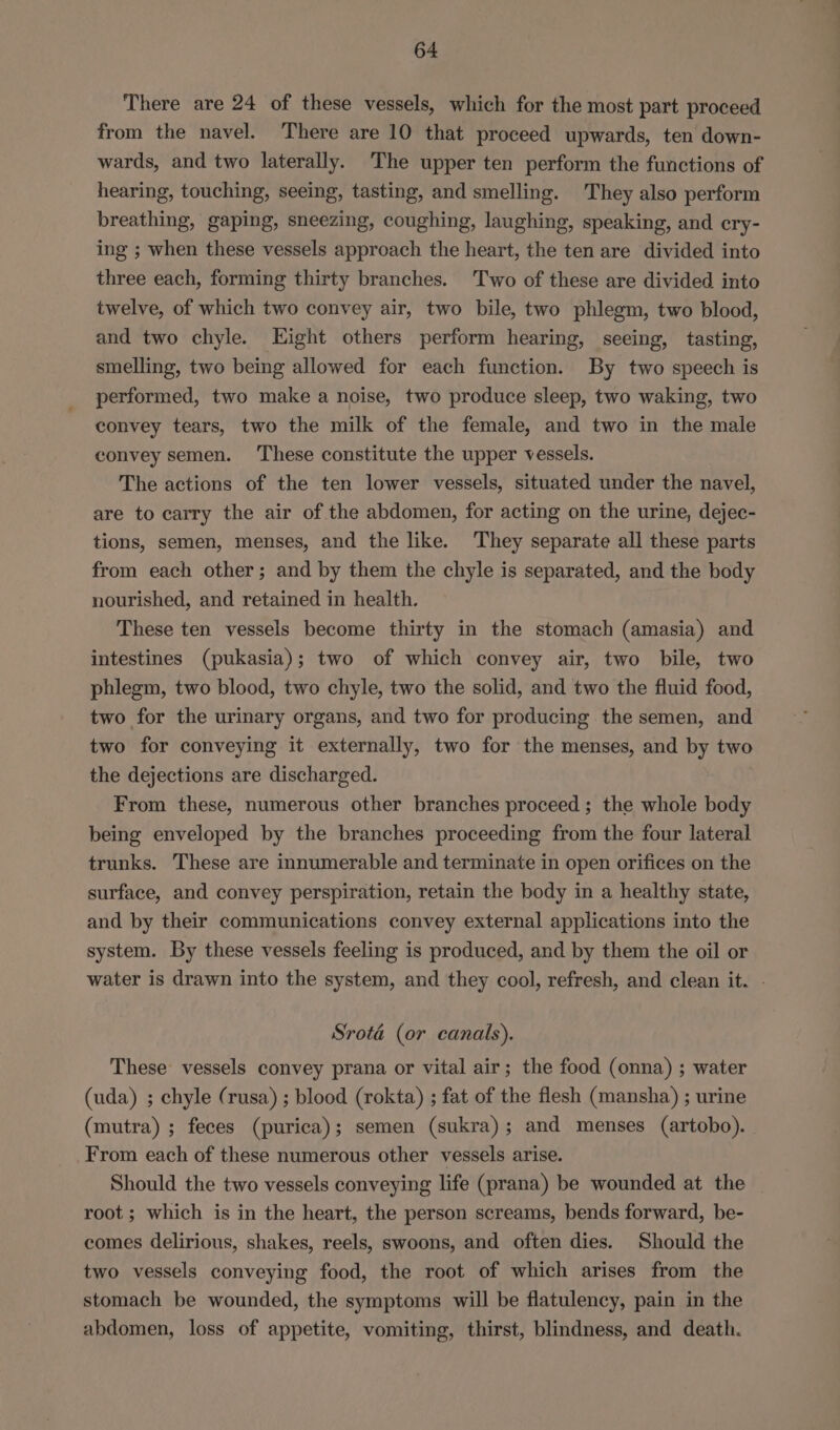 There are 24 of these vessels, which for the most part proceed from the navel. There are 10 that proceed upwards, ten down- wards, and two laterally. The upper ten perform the functions of hearing, touching, seeing, tasting, and smelling. They also perform breathing, gaping, sneezing, coughing, laughing, speaking, and cry- ing ; when these vessels approach the heart, the ten are divided into three each, forming thirty branches. Two of these are divided into twelve, of which two convey air, two bile, two phlegm, two blood, and two chyle. LKight others perform hearing, seeing, tasting, smelling, two being allowed for each function. By two speech is performed, two make a noise, two produce sleep, two waking, two convey tears, two the milk of the female, and two in the male convey semen. These constitute the upper vessels. The actions of the ten lower vessels, situated under the navel, are to carry the air of the abdomen, for acting on the urine, dejec- tions, semen, menses, and the like. They separate all these parts from each other; and by them the chyle is separated, and the body nourished, and retained in health. These ten vessels become thirty in the stomach (amasia) and intestines (pukasia); two of which convey air, two bile, two phlegm, two blood, two chyle, two the solid, and two the fluid food, two for the urinary organs, and two for producing the semen, and two for conveying it externally, two for the menses, and by two the dejections are discharged. From these, numerous other branches proceed; the whole body being enveloped by the branches proceeding from the four lateral trunks. These are innumerable and terminate in open orifices on the surface, and convey perspiration, retain the body in a healthy state, and by their communications convey external applications into the system. By these vessels feeling is produced, and by them the oil or water is drawn into the system, and they cool, refresh, and clean it. . Srota (or canals). These vessels convey prana or vital air; the food (onna) ; water (uda) ; chyle (rusa) ; blood (rokta) ; fat of the flesh (mansha) ; urine (mutra) ; feces (purica); semen (sukra); and menses (artobo). From each of these numerous other vessels arise. Should the two vessels conveying life (prana) be wounded at the _ root; which is in the heart, the person screams, bends forward, be- comes delirious, shakes, reels, swoons, and often dies. Should the two vessels conveying food, the root of which arises from the stomach be wounded, the symptoms will be flatulency, pain in the abdomen, loss of appetite, vomiting, thirst, blindness, and death.