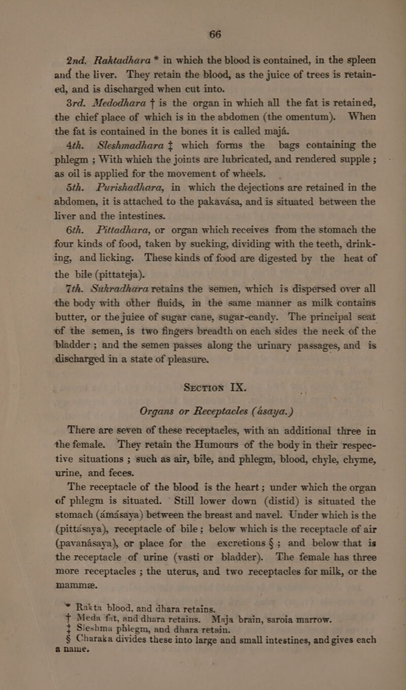2nd. Raktadhara* in which the blood is contained, in the spleen and the liver. They retain the blood, as the juice of trees is retain- ed, and is discharged when cut into. 3rd. Medodhara { is the organ in which all the fat is retained, the chief place of which is in the abdomen (the omentum). When the fat is contained in the bones it is called maja. 4th. Sleshmadhara t which forms the bags containing the phlegm ; With which the joints are lubricated, and rendered supple ; as oil is applied for the movement of wheels. _ Sth. Purishadhara, in which the dejections are retained in the abdomen, it is attached to the pakavdsa, and is situated between the liver and the intestines. 6th. Pittadhara, or organ which receives from the stomach the four kinds of food, taken by sucking, dividing with the teeth, drink- ing, and licking. These kinds of food are digested by the heat of the bile (pittateja). 7th. Sukradhara retains the semen, which is dispersed over all the body with other fluids, im the same manner as milk contains butter, or the juice of sugar cane, sugar-ecandy. The principal seat of the semen, is two fingers breadth on each sides the neck of the bladder ; and the semen passes along the urinary passages, and is discharged in a state of pleasure. Srecrion IX. Organs or Receptacles ( asaya.) There are seven of these receptacles, with an additional three in the female. They retain the Humours of the body in their respec- tive situations ; such as air, bile, and phlegm, blood, chyle, chyme, urine, and feces. The receptacle of the blood is the heart ; under which the organ of phlegm is situated. “ Still lower down (distid) is situated the stomach (d4mdsaya) between the breast and navel. Under which is the (pittdsaya), receptacle of bile; below which is the receptacle of air (pavan4saya), or place for the excretions §; and below that is the receptacle of urine (vasti or bladder). The female has three more receptacles ; the uterus, and two receptacles for milk, or the mamme. ™ Rakta blood, and dhara retains. J Meda ft, and dhara retains. Maja brain, saroia marrow. { Sleshma phlegm, and dhara retain. § Charaka divides these into large and small intestines, and gives each a name.