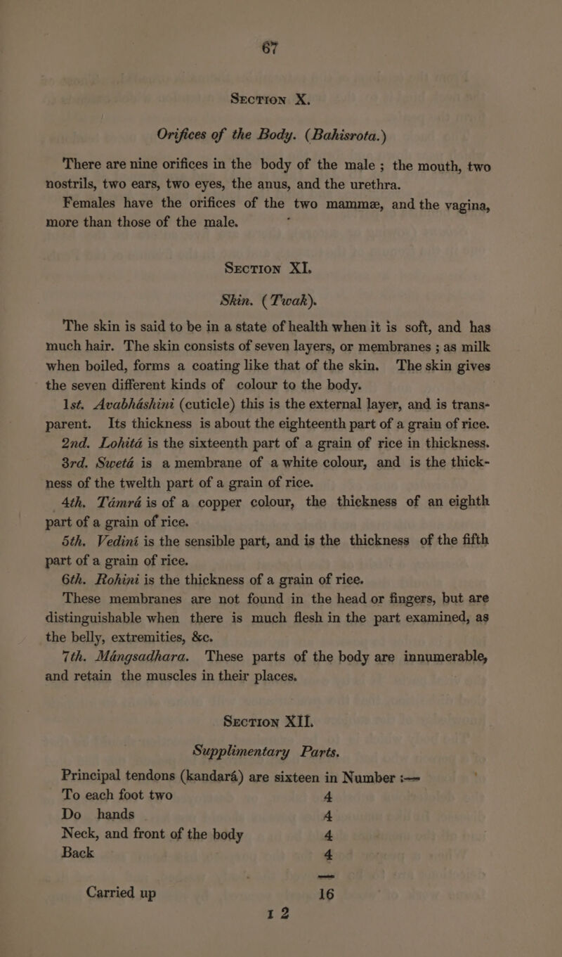 Section X. Orifices of the Body. (Bahisrota.) There are nine orifices in the body of the male ; the mouth, two nostrils, two ears, two eyes, the anus, and the urethra. Females have the orifices of the two mammz, and the yagina, more than those of the male. Section XI. Skin. (Twak). The skin is said to be in a state of health when it is soft, and has much hair. The skin consists of seven layers, or membranes ; as milk when boiled, forms a coating like that of the skin. The skin gives the seven different kinds of colour to the body. lst. Avabhashini (cuticle) this is the external layer, and is trans- parent. Its thickness is about the eighteenth part of a grain of rice. 2nd. Lohita is the sixteenth part of a grain of rice in thickness. 3rd. Sweté is a membrane of a white colour, and is the thick- ness of the twelth part of a grain of rice. 4th. Tdmré is of a copper colour, the thickness of an eighth part of a grain of rice. 5th. Vedini is the sensible part, and is the thickness of the fifth part of a grain of rice. 6th. Rohini is the thickness of a grain of rice. These membranes are not found in the head or fingers, but are distinguishable when there is much flesh in the part examined, as the belly, extremities, &c. 7th. Mangsadhara. These parts of the body are tennmerabty and retain the muscles in their places. Section XII. Supplimentary Parts. Principal tendons (kandar4) are sixteen in Number :— To each foot two 4 Do hands 4 Neck, and front of the body 4 Back 4 Carried up 16 12