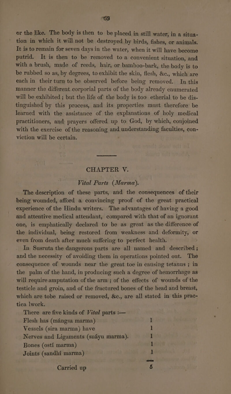 “69 or the like. The body is then to be placed in still water, in a situa- tion in which it will not be destroyed by birds, fishes, or animals. It is to remain for seven days in the water, when it will have become putrid. It is then to be removed to a convenient situation, and with a brush, made of reeds, hair, or bamboo-bark, the body is to be rubbed so as, by degrees, to exhibit the skin, flesh, &amp;c., which are each in their turn to be observed before being removed. In this manner the different corporial parts of the body already enumerated will be exhibited ; but the life of the body is too etherial to be dis- tinguished by this process, and its properties must therefore’ be learned with the assistance of the explanations of holy medical practitioners, and prayers offered up to God, by which, conjoined with the exercise of the reasoning and understanding faculties, con- viction will be certain. CHAPTER V. Vital Parts (Marma). The description of these parts, and the consequences of their being wounded, afford a convincing proof of the great practical experience of the Hindu writers. The advantages of having a good and attentive medical attendant, compared with that of an ignorant one, is emphatically declared to be as great as the difference of the individual, being restored from weakness and deformity, or even from death after much suffering to perfect health. In Susruta the dangerous parts are all named and described ; and the necessity of avoiding them in operations pointed out. The consequence of wounds near the great toe in causing tetanus ; in the palm of the hand, in producing such a degree of hemorrhage as - will require amputation of the arm ; of the effects of wounds of the testicle and groin, and of the fractured bones of the head and breast, which are tobe raised or removed, &amp;c., are all stated in this prac- tica lwork. There are five kinds of Vital parts :-— Flesh has (mangsa marma) Vessels (sira marma) have Nerves and Ligaments (snaéyu marma). Bones (osti marma) Joints (sandhi marma) ae Carried up
