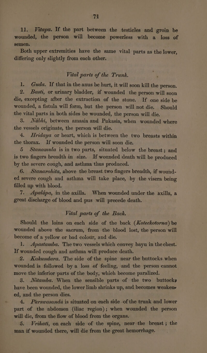 11. Vitapa. If the part between the testicles and groin be wounded, the person will become powerless with a loss of semen. Both upper extremities have the same vital parts as the lower, differing only slightly from each other. Vital parts of the Trunk. 1. Guda. If that in the anus be hurt, it will soon kill the person. 2. Basti, or urinary bladder, if wounded the person will soon die, excepting after the extraction of the stone. If one side be wounded, a fistula will form, but the person will not die. Should the vital parts in both sides be wounded, the person will die. 3. Vabhi, between amasia and Pukasia, when wounded where the vessels originate, the person will die. 4. Hridaya or heart, which is between the two breasts within the thorax. If wounded the person will soon die. 5 Stanamula is in two parts, situated below the breast; and is two fingers breadth in size. If wounded death will be produced by the severe cough, and asthma thus produced. 6. Stanarohita, above the breast two fingers breadth, if wound- ed severe cough and asthma will take place, by the visera being filled up with blood. 7. Apalépa, in the axilla. When wounded under the axilla, a great discharge of blood and pus will precede death. Vital parts of the Back. Should the loins on each side of the back (Koteekotorna) be wounded above the sacrum, from the blood lost, the person will become of a yellow or bad colour, and die. 1. Apastamba. The two vessels which convey bayu in the chest. If wounded cough and asthma will produce death. 2. Kakundara. The side of the spine near the buttocks when wounded is followed by a loss of feeling, and the person cannot move the inferior parts of the body, which become paralized. 3. WNitamba. When the sensible parts of the two buttocks have been wounded, the lower limb shrinks up, and becomes weaken- ed, and the person dies. 4, Parswasandi is situated on each side - of the trunk and lower part of the abdomen (iliac region); when wounded the person will die, from the flow of blood from the organs. 5. Vrihati, on each side of the spine, near the breast ; the man if wounded there, will die from the great hemorrhage.