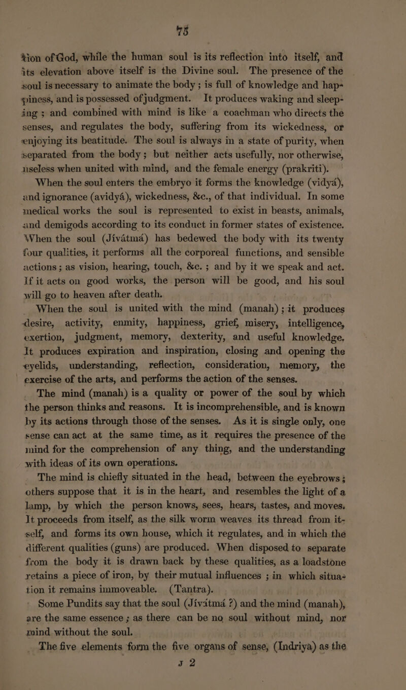 &amp;ion of God, while the human soul is its reflection into itself, and its elevation above itself is the Divine soul. The presence of the soul is necessary to animate the body ; is full of knowledge and hap= piness, and is possessed of judgment. It produces waking and sleep- ing ; and combined with mind is like a coachman who directs the senses, and regulates the body, suffering from its wickedness, or enjoying its beatitude. The soul is always in a state of purity, when separated from the body; but neither acts usefully, nor otherwise, useless when united with mind, and the female energy (prakriti). When the soul enters the embryo it forms the knowledge (vidyd), and ignorance (avidy4), wickedness, &amp;c., of that individual. In some medical works the soul is represented to exist in beasts, animals, and demigods according to its conduct in former states of existence. When the soul (Jivatmad) has bedewed the body with its twenty four qualities, it performs all the corporeal functions, and sensible actions ; as vision, hearing, touch, &amp;c. ; and by it we speak and act. If it acts on good works, the person will be good, and his soul will go to heaven after death. _ When the soul is united with the mind toy it produces desire, activity, enmity, happiness, grief, misery, intelligence, exertion, judgment, memory, dexterity, and useful knowledge. It produces expiration and inspiration, closing and opening the eyelids, understanding, reflection, consideration, memory, the _ exercise of the arts, and performs the action of the senses. The mind (manah) is a quality or power of the soul by which the person thinks and reasons. It is incomprehensible, and is known by its actions through those of the senses. As it is single only, one sense can act at the same time, as it requires the presence of the mind for the comprehension of any thing, and the understanding with ideas of its own operations. The mind is chiefly situated in the head, between the eyebrows; others suppose that it is in the heart, and resembles the light of a lamp, by which the person knows, sees, hears, tastes, and moves. It proceeds from itself, as the silk worm weaves its thread from it- self, and forms its own house, which it regulates, and in which the different qualities (guns) are produced. When disposed to separate from the body it is drawn back by these qualities, as a loadstone retains a piece of iron, by their mutual influences ; in which situa tion it remains immoveable. (Tantra). Some Pundits say that the soul (Jivitmd ?) and the mind (manah), are the same essence ; as there can be no soul without mind, nor mind without the soul. The five elements form the five organs of, sense, (Indriya) as the Be
