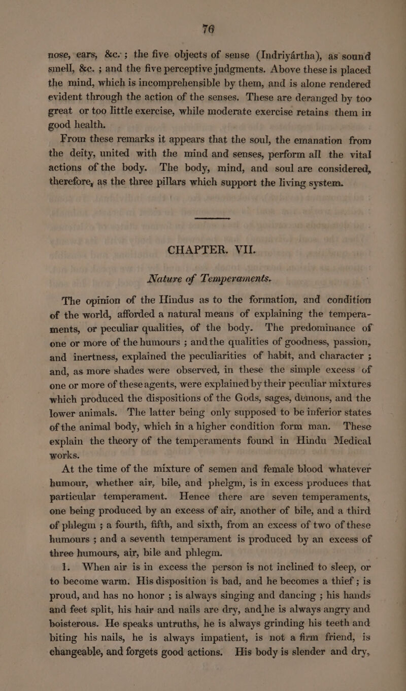nose, ears, &amp;c.; the five objects of sense (Indriyértha), as sound smell, &amp;e. ; and the five perceptive judgments. Above these is placed the mind, which is incomprehensible by them, and is alone rendered evident through the action of the senses. These are deranged by too great or too little exercise, while moderate exercise retains them in good health. From these remarks it appears that the soul, the emanation from the deity, united with the mind and senses, perform all the vital actions of the body. The body, mind, and soul are considered, therefore, as the three pillars which support the living system. CHAPTER, VII. Nature of Temperaments. The opinion of the Hindus as to the formation, and condition of the world, afforded a natural means of explaining the tempera- ments, or peculiar qualities, of the body. The predominance of one or more of the humours ; andthe qualities of goodness, passion, and inertness, explained the peculiarities of habit, and character ; and, as more shades were observed, in these the simple excess of one or more of theseagents, were explained by their peculiar mixtures which produced the dispositions of the Gods, sages, demons, and the lower animals. The latter being only supposed to be inferior states of the animal body, which in a higher condition form man. These explain the theory of the temperaments found in Hindu Medical works. At the time of the mixture of semen and female blood whatever humour, whether air, bile, and phelgm, is in excess produces that particular temperament. Hence there are seven temperaments, one being produced by an excess of air, another of bile, and a third of phlegm ; a fourth, fifth, and sixth, from an excess of two of these humours ; and a seventh temperament is produced by an excess of three humours, air, bile and phlegm. 1. When air is in excess the person is not inclined to sleep, or to become warm. His disposition is bad, and he becomes a thief ; is proud, and has no honor ; is always singing and dancing ; his hands and feet split, his hair and nails are dry, and he is always angry and boisterous. He speaks untruths, he is always grinding his teeth and biting his nails, he is always impatient, is not a firm friend, is changeable, and forgets good actions. His body is slender and dry,