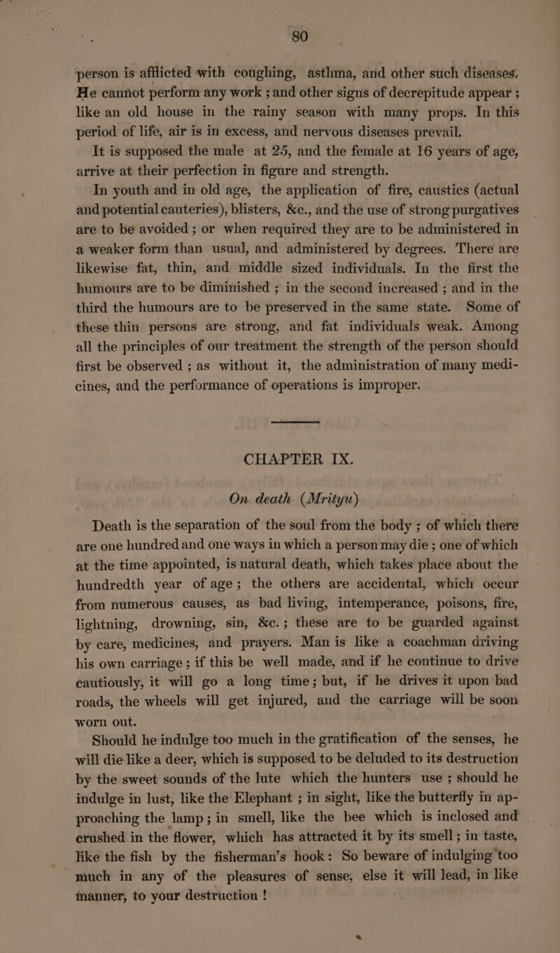 person is afflicted with coughing, astlima, and other such diseases. He cannot perform any work ; and other signs of decrepitude appear ; like an old house in the rainy season with many props. In this period of life, air is in excess, and nervous diseases prevail. It is supposed the male at 25, and the female at 16 years of age, arrive at their perfection in figure and strength. In youth and in old age, the application of fire, caustics (actual and potential cauteries), blisters, &amp;c., and the use of strong purgatives are to be avoided ; or when required they are to be administered in a weaker form than usual, and administered by degrees. There are likewise fat, thin, and middle sized individuals. In the first the humours are to be diminished ; in the second increased ; and in the third the humours are to be preserved in the same state. Some of these thin persons are strong, and fat individuals weak. Among all the principles of our treatment the strength of the person should first be observed ; as without it, the administration of many medi- cines, and the performance of operations is improper. CHAPTER IX. On. death (Mrityu) Death is the separation of the soul from the body ; of which there are one hundred and one ways in which a person may die ; one of which at the time appointed, is natural death, which takes place about the hundredth year of age; the others are accidental, which occur from numerous causes, as bad living, intemperance, poisons, fire, lightning, drowning, sin, &amp;c.; these are to be guarded against by care, medicines, and prayers. Man is like a coachman driving his own carriage ; if this be well made, and if he continue to drive cautiously, it will go a long time; but, if he drives it upon’bad roads, the wheels will get injured, and the carriage will be soon worn out. ; Should he indulge too much in the gratification of the senses, he will die like a deer, which is supposed to be deluded to its destruction by the sweet sounds of the lute which the hunters use ; should he indulge in lust, like the Elephant ; in sight, like the butterfly in ap- proaching the lamp; in smell, like the bee which is inclosed and crushed in the flower, which has attracted it by its smell; in taste, like the fish by the fisherman’s hook: So beware of indulging too much in any of the pleasures of sense, else it will lead, in like manner, to your destruction !