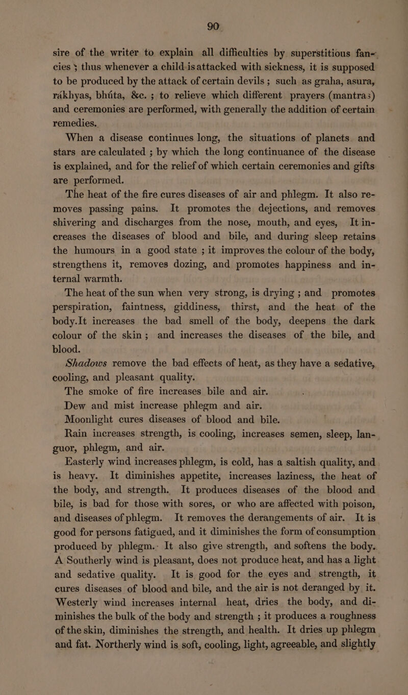 sire of the writer to explain all difficulties by superstitious fan- cies 5 thus whenever a child-is attacked with sickness, it is supposed to be produced by the attack of certain devils ; such as graha, asura, rakhyas, bhiita, &amp;e. ; to relieve which different prayers (mantras) and ceremonies are performed, with generally the addition of certain remedies. When a disease continues long, the situations of planets and stars are calculated ; by which the long continuance of the disease is explained, and for the relief of which certain ceremonies and gifts are performed. The heat of the fire cures diseases of air and phlegm. It also re- moves passing pains. It promotes the dejections, and removes shivering and discharges from the nose, mouth, and eyes, It in- creases the diseases of blood and bile, and during sleep retains the humours in a good state ; it improves the colour of the body, strengthens it, removes dozing, and promotes happiness and in- ternal warmth. The heat of the sun when very strong, is drying ; and promotes perspiration, faintness, giddiness, thirst, and the heat of the body.It increases the bad smell of the body, deepens the dark colour of the skin; and increases the diseases of the bile, and blood. ; Shadows remove the bad effects of heat, as they have a sedative, cooling, and pleasant quality. The smoke of fire increases bile and air. Dew and mist increase phlegm and air. Moonlight cures diseases of blood and bile. Rain increases strength, is cooling, increases semen, sleep, lan- guor, phlegm, and air. Easterly wind increases phlegm, is cold, has a saltish quality, and is heavy. It diminishes appetite, increases laziness, the heat of the body, and strength. It produces diseases of the blood and bile, is bad for those with sores, or who are affected with poison, and diseases of phlegm. It removes the derangements of air. It is good for persons fatigued, and it diminishes the form of consumption produced by phlegm.: It also give strength, and softens the body. A Southerly wind is pleasant, does not produce heat, and has a light and sedative quality. It is good for the eyes and strength, it cures diseases of blood and bile, and the air is not deranged by it. Westerly wind increases internal heat, dries the body, and di- minishes the bulk of the body and strength ; it produces a roughness of the skin, diminishes the strength, and health. It dries up phlegm and fat. Northerly wind is soft, cooling, light, agreeable, and slightly
