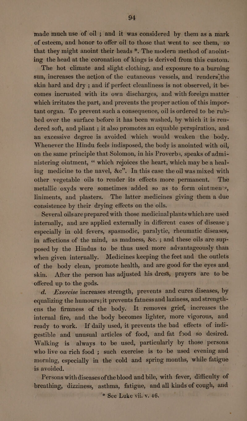 made much use of oil ; and it was considered by them as a mark of esteem, and honor to offer oil to those that went to see them, so that they might anoint their heads *. The modern method of anoint- ing the head at the coronation of kings is derived from this custom. The hot climate and slight clothing, and exposure to a burning sun, increases the action of the cutaneous vessels, and renders.the skin hard and dry ; and if perfect cleanliness is not observed, it be- comes incrusted with its own discharges, and with foreign matter which irritates the part, and prevents the proper action of this impor- tant organ. To prevent such a consequence, oil is ordered to be rub- bed over the surface before it has been washed, by which it is ren- dered soft, and pliant ; it also promotes an equable perspiration, and an excessive degree is avoided which would weaken the body. Whenever the Hindu feels indisposed, the body is anointed with oil, on the same principle that Solomon, in his Proverbs, speaks of admi- nistering ointment, ‘“ which rejoices the heart, which may be a heal- ing medicine to the navel, &amp;c”. In this case the oil was mixed with other vegetable oils to render its effects more permanent. The metallic oxyds were sometimes added so as to form ointments, liniments, and plasters. The latter medicines giving them a due consistence by their drying effects on the oils. Several oilsare prepared with those medicinal plants whichare used internally, and are applied externally in different cases of disease ; especially in old fevers, spasmodic, paralytic, rheumatic diseases, ‘in affections of the mind, as madness, &amp;c. ; and these oils are sup- posed by the Hindus to be thus used more advantageously than when given internally. Medicines keeping the feet and the outlets of the body clean, promote health, and are good for the eyes and. skin. After the person has adjusted his dress, prayers are to be offered up to the gods. d. Exercise increases strength, prevents and cures diseases, by equalizing the humours; it prevents fatness and laziness, and strength- ens the firmness of the body. It removes grief, increases the internal fire, and the body becomes lighter, more vigorous, and ready to work. If daily used, it prevents the bad effects of indi- gestible and unusual articles of food, and fat food so desired. Walking is always to be used, particularly by those persons who live on rich food ; such exercise is to be used evening and morning, especially in the cold and spring months, while fatigue is avoided. Persons with diseases ofthe blood and bile, with fever, difficulty of breathing, dizziness, asthma, fatigue, and all kinds of cough, and . “* See Luke vii. v. 46.