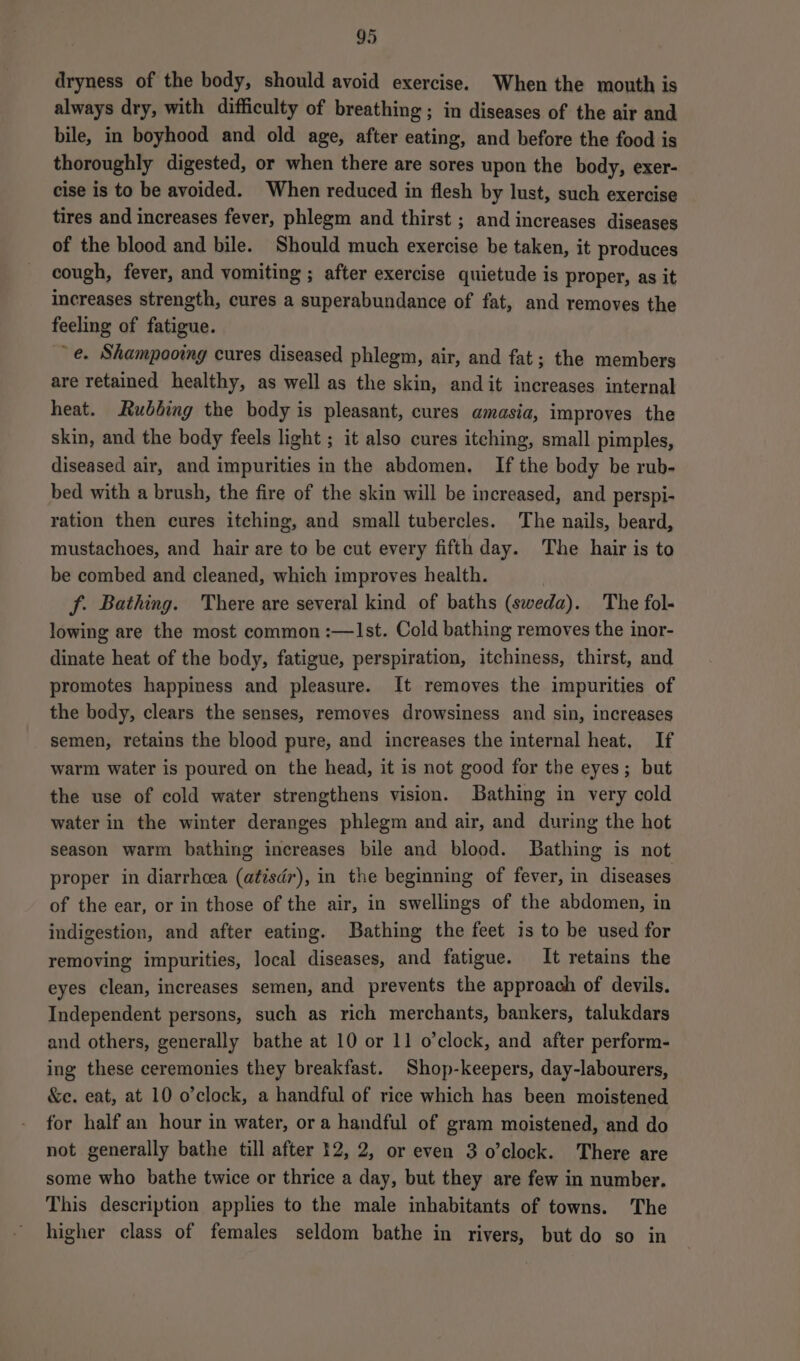 dryness of the body, should avoid exercise. When the mouth is always dry, with difficulty of breathing; in diseases of the air and bile, in boyhood and old age, after eating, and before the food is thoroughly digested, or when there are sores upon the body, exer- cise is to be avoided. When reduced in flesh by lust, such exercise tires and increases fever, phlegm and thirst ; and increases diseases of the blood and bile. Should much exercise be taken, it produces cough, fever, and vomiting ; after exercise quietude is proper, as it increases strength, cures a superabundance of fat, and removes the feeling of fatigue. e. Shampooing cures diseased phlegm, air, and fat; the members are retained healthy, as well as the skin, and it increases internal heat. Rubbing the body is pleasant, cures amasia, improves the skin, and the body feels light ; it also cures itching, small pimples, diseased air, and impurities in the abdomen. If the body be rub- bed with a brush, the fire of the skin will be increased, and perspi- ration then cures itching, and small tubercles. The nails, beard, mustachoes, and hair are to be cut every fifth day. The hair is to be combed and cleaned, which improves health. f. Bathing. There are several kind of baths (sweda). The fol- lowing are the most common :—Ist. Cold bathing removes the inor- dinate heat of the body, fatigue, perspiration, itchiness, thirst, and promotes happiness and pleasure. It removes the impurities of the body, clears the senses, removes drowsiness and sin, increases semen, retains the blood pure, and increases the internal heat. If warm water is poured on the head, it is not good for the eyes; but the use of cold water strengthens vision. Bathing in very cold water in the winter deranges phlegm and air, and during the hot season warm bathing increases bile and blood. Bathing is not proper in diarrhcea (atisdr), in the beginning of fever, in diseases of the ear, or in those of the air, in swellings of the abdomen, in indigestion, and after eating. Bathing the feet is to be used for removing impurities, local diseases, and fatigue. It retains the eyes clean, increases semen, and prevents the approach of devils. Independent persons, such as rich merchants, bankers, talukdars and others, generally bathe at 10 or 11 o'clock, and after perform- ing these ceremonies they breakfast. Shop-keepers, day-labourers, &amp;e. eat, at 10 o’clock, a handful of rice which has been moistened for half an hour in water, ora handful of gram moistened, and do not generally bathe till after 12, 2, or even 3 o’clock. There are some who bathe twice or thrice a day, but they are few in number. This description applies to the male inhabitants of towns. The higher class of females seldom bathe in rivers, but do so in
