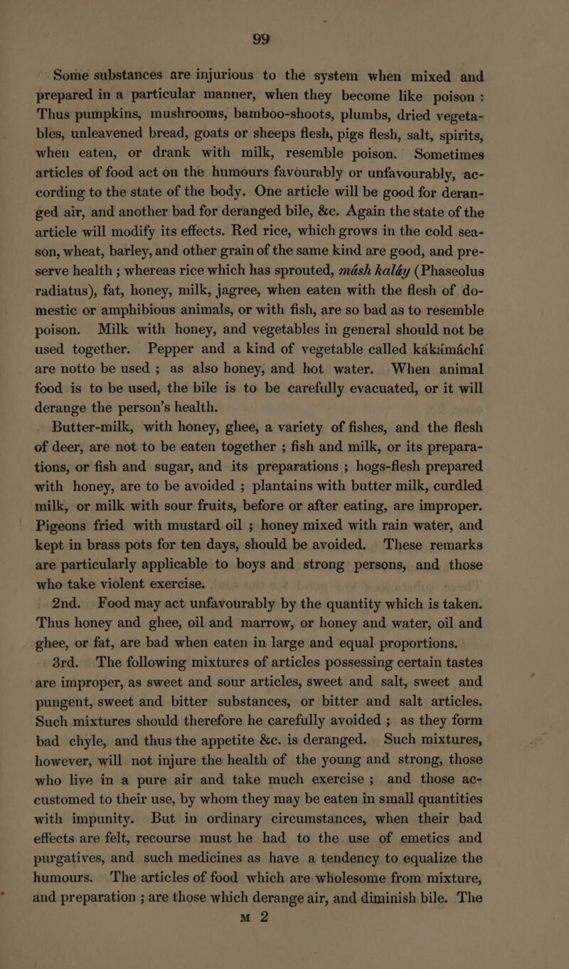 Some substances are injurious to the system when mixed and prepared in a particular manner, when they become like poison : Thus pumpkins, mushrooms, bamboo-shoots, plumbs, dried vegeta- bles, unleavened bread, goats or sheeps flesh, pigs flesh, salt, spirits, when eaten, or drank with milk, resemble poison. Sometimes articles of food act on the humours favourably or unfavourably, ac- cording to the state of the body. One article will be good for deran- ged air, and another bad for deranged bile, &amp;c. Again the state of the article will modify its effects. Red rice, which grows in the cold sea- son, wheat, barley, and other grain of the same kind are good, and pre- serve health ; whereas rice which has sprouted, mésh kaléy (Phaseolus radiatus), fat, honey, milk, jagree, when eaten with the flesh of do- mestic or amphibious animals, or with fish, are so bad as to resemble poison. Milk with honey, and vegetables in general should not be used together. Pepper and a kind of vegetable called kdkaiméchi are notto be used ; as also honey, and hot water. When animal food is to be used, the bile is to be carefully evacuated, or it will derange the person’s health. Butter-milk, with honey, ghee, a variety of fishes, and the flesh of deer, are not to be eaten together ; fish and milk, or its prepara- tions, or fish and sugar, and its preparations ; hogs-flesh prepared with honey, are to be avoided ; plantains with butter milk, curdled milk, or milk with sour fruits, before or after eating, are improper. Pigeons fried with mustard oil ; honey mixed with rain water, and kept in brass pots for ten days, should be avoided. These remarks are particularly applicable to boys and strong persons, and those who take violent exercise. | 2nd. Food may act unfavourably by the quantity which is taken. Thus honey and ghee, oil and marrow, or honey and water, oil and ghee, or fat, are bad when eaten in large and equal proportions. 3rd. The following mixtures of articles possessing certain tastes are improper, as sweet and sour articles, sweet and salt, sweet and pungent, sweet and bitter substances, or bitter and salt articles. Such mixtures should therefore he carefully avoided ; as they form bad. chyle, and thus the appetite &amp;c. is deranged. Such mixtures, however, will not injure the health of the young and strong, those who live in a pure air and take much exercise ; and those ac- customed to their use, by whom they may be eaten in small quantities with impunity. But in ordinary circumstances, when their bad effects are felt, recourse must he had to the use of emetics and purgatives, and such medicines as have a tendency to equalize the humours. The articles of food which are wholesome from mixture, and preparation ; are those which derange air, and diminish bile. The M 2
