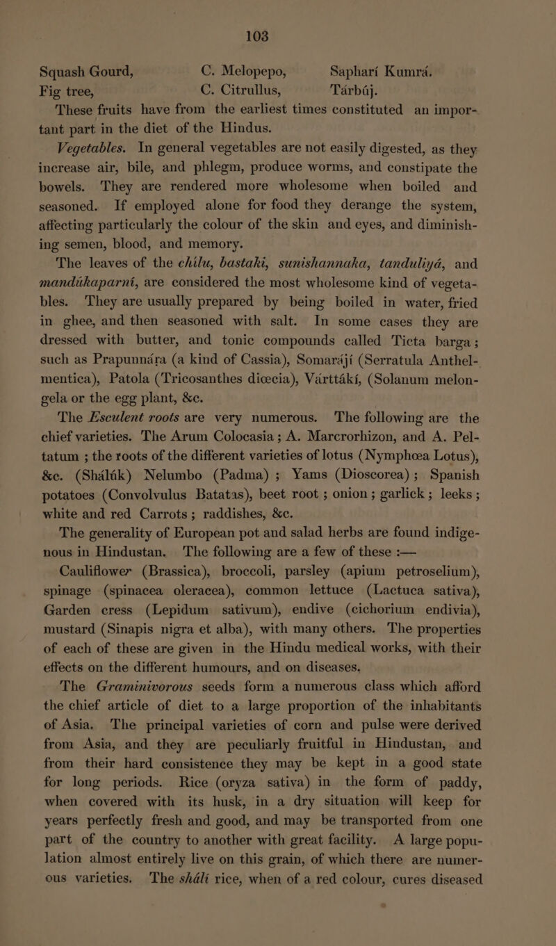Squash Gourd, C. Melopepo, Saphari Kumrd. Fig tree, C. Citrullus, Tarbdj. These fruits have from the earliest times constituted an impor- tant part in the diet of the Hindus. Vegetables. In general vegetables are not easily digested, as they increase air, bile, and phlegm, produce worms, and constipate the bowels. They are rendered more wholesome when boiled and seasoned. If employed alone for food they derange the system, affecting particularly the colour of the skin and eyes, and diminish- ing semen, blood, and memory. The leaves of the chilu, bastaki, sunishannaka, tanduliyad, and mandukaparnt, are considered the most wholesome kind of vegeta- bles. They are usually prepared by being boiled in water, fried in ghee, and then seasoned with salt. In some cases they are dressed with butter, and tonic compounds called Ticta barga ; such as Prapunnidra (a kind of Cassia), Somardji (Serratula Anthel- mentica), Patola (Tricosanthes dicecia), Varttaki, (Solanum melon- gela or the egg plant, &amp;c. The Esculent roots are very numerous. The following are the chief varieties. The Arum Colocasia; A. Marcrorhizon, and A. Pel- tatum ; the roots of the different varieties of lotus (Nymphcea Lotus), &amp;e. (Shalik) Nelumbo (Padma) ; Yams (Dioscorea); Spanish potatoes (Convolvulus Batatas), beet root ; onion; garlick ; leeks ; white and red Carrots; raddishes, &amp;c. The generality of European pot and salad herbs are found indige- nous in Hindustan. The following are a few of these :— Cauliflower (Brassica), broccoli, parsley (apium petroselium), spinage (spinacea oleracea), common lettuce (Lactuca sativa), Garden cress (Lepidum sativum), endive (cichorium endivia), mustard (Sinapis nigra et alba), with many others. The properties of each of these are given in the Hindu medical works, with their effects on the different humours, and on diseases. The Graminivorous seeds form a numerous class which afford the chief article of diet to a large proportion of the inhabitants of Asia. The principal varieties of corn and pulse were derived from Asia, and they are peculiarly fruitful in Hindustan, and from their hard consistence they may be kept in a good state for long periods. Rice (oryza sativa) in the form of paddy, when covered with its husk, in a dry situation will keep for years perfectly fresh and good, and may be transported from one part of the country to another with great facility. A large popu- Jation almost entirely live on this grain, of which there are numer- ous varieties. The shéli rice, when of a red colour, cures diseased