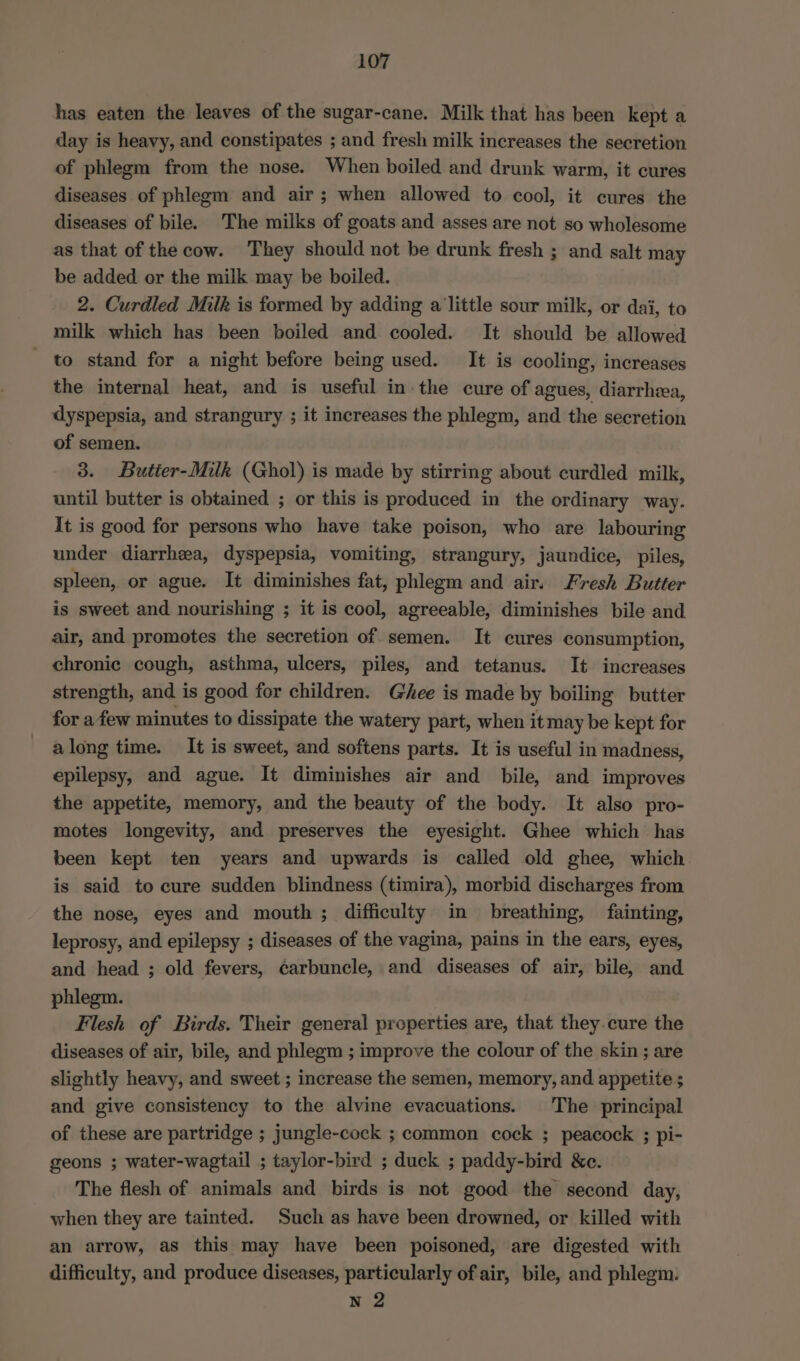 has eaten the leaves of the sugar-cane. Milk that has been kept a day is heavy, and constipates ; and fresh milk increases the secretion of phlegm from the nose. When boiled and drunk warm, it cures diseases of phlegm and air; when allowed to cool, it cures the diseases of bile. The milks of goats and asses are not so wholesome as that of the cow. They should not be drunk fresh ; and salt may be added or the milk may be boiled. 2. Curdled Milk is formed by adding alittle sour milk, or dai, to milk which has been boiled and cooled. It should be allowed to stand for a night before being used. It is cooling, increases the internal heat, and is useful in-the cure of agues, diarrhea, dyspepsia, and strangury ; it increases the phlegm, and the secretion of semen. 3. Butier-Milk (Ghol) is made by stirring about curdled milk, until butter is obtained ; or this is produced in the ordinary way. It is good for persons who have take poison, who are labouring under diarrhea, dyspepsia, vomiting, strangury, jaundice, piles, spleen, or ague. It diminishes fat, phlegm and air. Fresh Butter is sweet and nourishing ; it is cool, agreeable, diminishes bile and air, and promotes the secretion of semen. It cures consumption, chronic cough, asthma, ulcers, piles, and tetanus. It increases strength, and is good for children. Ghee is made by boiling butter for a few minutes to dissipate the watery part, when it may be kept for along time. It is sweet, and softens parts. It is useful in madness, epilepsy, and ague. It diminishes air and bile, and improves the appetite, memory, and the beauty of the body. It also pro- motes longevity, and preserves the eyesight. Ghee which has been kept ten years and upwards is called old ghee, which is said to cure sudden blindness (timira), morbid discharges from the nose, eyes and mouth ; difficulty in breathing, fainting, leprosy, and epilepsy ; diseases of the vagina, pains in the ears, eyes, and head ; old fevers, é¢arbuncle, and diseases of air, bile, and phlegm. Flesh of Birds. Their general properties are, that they cure the diseases of air, bile, and phlegm ; improve the colour of the skin ; are slightly heavy, and sweet ; increase the semen, memory, and appetite ; and give consistency to the alvine evacuations. The principal of these are partridge ; jungle-cock ; common cock ; peacock ; pi- geons ; water-wagtail ; taylor-bird ; duck ; paddy-bird &amp;c. The flesh of animals and birds is not good the second day, when they are tainted. Such as have been drowned, or killed with an arrow, as this may have been poisoned, are digested with difficulty, and produce diseases, particularly of air, bile, and phlegm. N 2