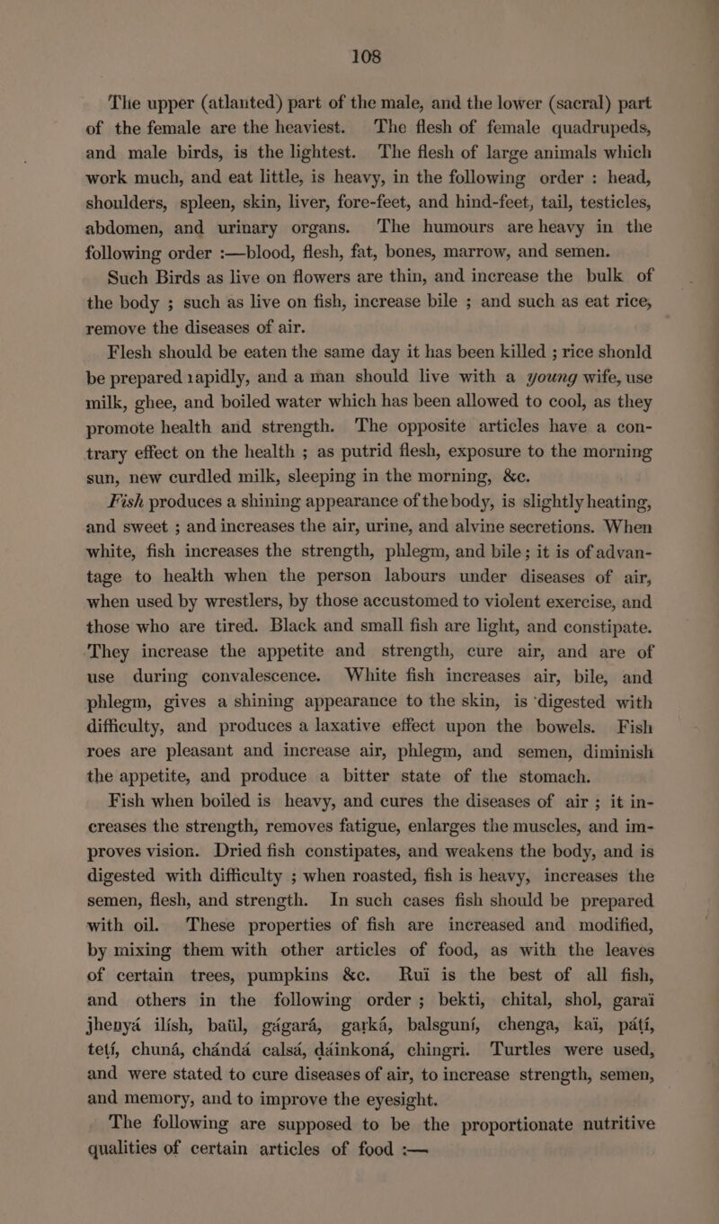 The upper (atlanted) part of the male, and the lower (sacral) part of the female are the heaviest. The flesh of female quadrupeds, and male birds, is the lightest. The flesh of large animals which work much, and eat little, is heavy, in the following order : head, shoulders, spleen, skin, liver, fore-feet, and hind-feet, tail, testicles, abdomen, and urinary organs. The humours are heavy in the following order :—blood, flesh, fat, bones, marrow, and semen. Such Birds as live on flowers are thin, and increase the bulk of the body ; such as live on fish, increase bile ; and such as eat rice, remove the diseases of air. Flesh should be eaten the same day it has been killed ; rice shonld be prepared 1apidly, and a man should live with a young wife, use milk, ghee, and boiled water which has been allowed to cool, as they promote health and strength. ‘The opposite articles have a con- trary effect on the health ; as putrid flesh, exposure to the morning sun, new curdled milk, sleeping in the morning, &amp;c. Fish produces a shining appearance of the body, is slightly heating, and sweet ; and increases the air, urine, and alvine secretions. When white, fish increases the strength, phlegm, and bile; it is of advan- tage to health when the person labours under diseases of air, when used by wrestlers, by those accustomed to violent exercise, and those who are tired. Black and small fish are light, and constipate. They increase the appetite and strength, cure air, and are of use during convalescence. White fish increases air, bile, and phlegm, gives a shining appearance to the skin, is ‘digested with difficulty, and produces a laxative effect upon the bowels. Fish roes are pleasant and increase air, phlegm, and semen, diminish the appetite, and produce a bitter state of the stomach. Fish when boiled is heavy, and cures the diseases of air ; it in- creases the strength, removes fatigue, enlarges the muscles, and im- proves vision. Dried fish constipates, and weakens the body, and is digested with difficulty ; when roasted, fish is heavy, increases the semen, flesh, and strength. In such cases fish should be prepared with oil. These properties of fish are increased and modified, by mixing them with other articles of food, as with the leaves of certain trees, pumpkins &amp;c. Rui is the best of all fish, and others in the following order; bekti, chital, shol, garai jhenya ilish, bail, gdgaré, garka, balsguni, chenga, kai, pati, teti, chuna, chdnda calsa, dainkona, chingri. Turtles were used, and were stated to cure diseases of air, to increase strength, semen, and memory, and to improve the eyesight. The following are supposed to be the proportionate nutritive qualities of certain articles of food :— — eS