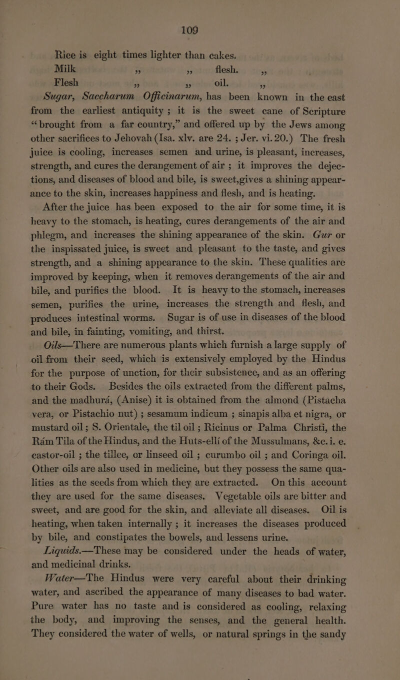 Rice is eight times lighter than cakes. Milk 3s a3 flesh. Flesh eo) a oil. $5 Sugar, Saccharum Officinarum, has been known in the east from the earliest antiquity ; it is the sweet cane of Scripture “brought from a far country,” and offered up by the Jews among other sacrifices to Jehovah (Isa. xlv. are 24. ; Jer. vi.20.) The fresh juice is cooling, increases semen and urine, is pleasant, increases, strength, and cures the derangement of air ; it improves the dejec- tions, and diseases of blood and bile, is sweet,gives a shining appear- ance to the skin, increases happiness and flesh, and is heating. After the juice has been exposed to the air for some time, it is heavy to the stomach, is heating, cures derangements of the air and phlegm, and increases the shining appearance of the skin. Gur or the inspissated juice, is sweet and pleasant to the taste, and gives strength, and a shining appearance to the skin. These qualities are improved by keeping, when it removes derangements of the air and bile, and purifies the blood. It is heavy to the stomach, increases semen, purifies the urine, increases the strength and flesh, and produces intestinal worms. Sugar is of use in diseases of the blood and bile, in fainting, vomiting, and thirst. Oils—There are numerous plants which furnish a large supply of oil from their seed, which is extensively employed by the Hindus for the purpose of unction, for their subsistence, and as an offering to their Gods. Besides the oils extracted from the different palms, and the madhurda, (Anise) it is obtained from the almond (Pistacha vera, or Pistachio nut) ; sesamum indicum ; sinapis alba et nigra, or mustard oil; 8. Orientale, the til oil ; Ricinus or Palma Christi, the Ram Tila of the Hindus, and the Huts-elli of the Mussulmans, &amp;c.i. e. castor-oil ; the tillee, or linseed oil ; curumbo oil ; and Coringa oil. Other oils are also used in medicine, but they possess the same qua- lities as the seeds from which they are extracted. Onthis account they are used for the same diseases. Vegetable oils are bitter and sweet, and are good for the skin, and alleviate all diseases. Oil is heating, when taken internally ; it increases the diseases produced by bile, and constipates the bowels, and lessens urine. Liquids.—These may be considered under the heads of water, and medicinal drinks. Water—The Hindus were very careful about their drinking water, and ascribed the appearance of many diseases to bad water. Pure water has no taste and is considered as cooling, relaxing the body, and improving the senses, and the general health. They considered the water of wells, or natural springs in the sandy 2)