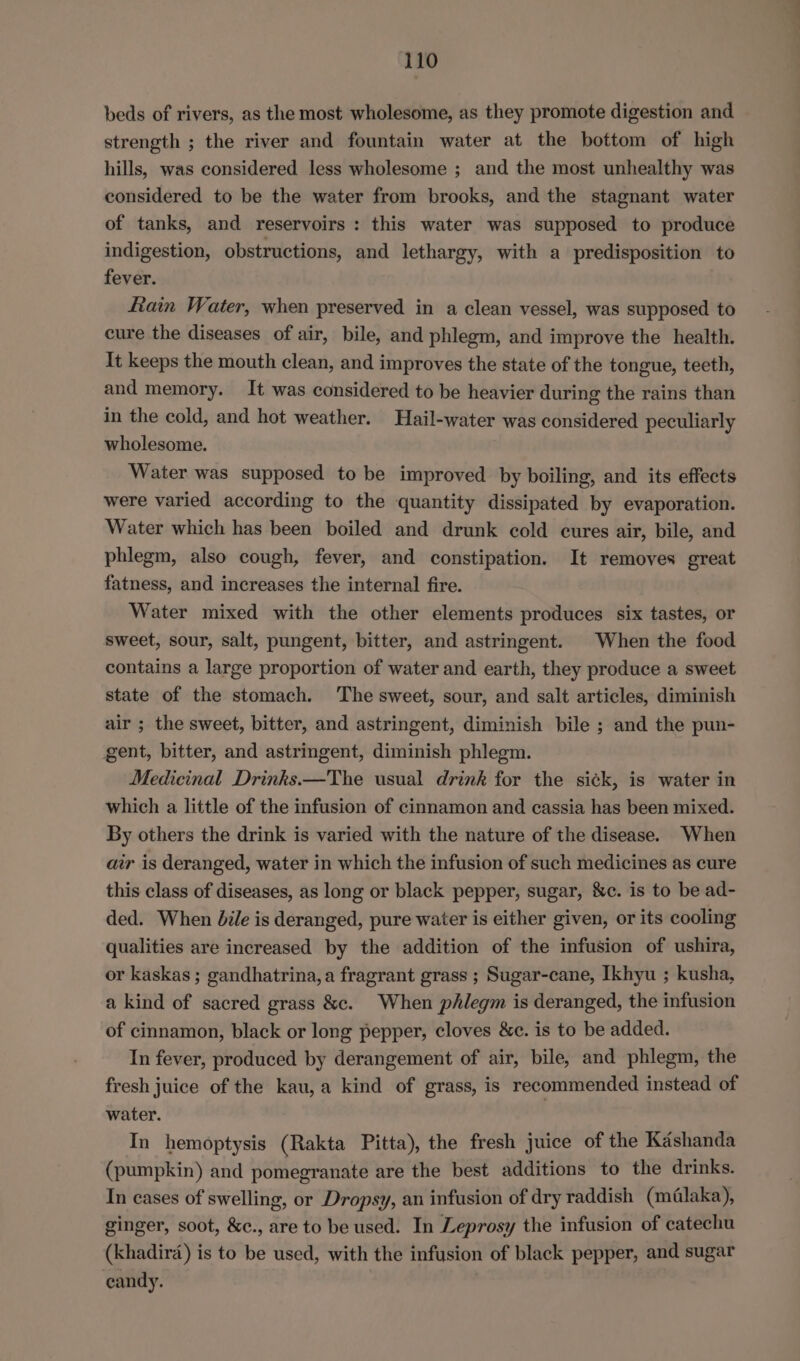 beds of rivers, as the most wholesome, as they promote digestion and strength ; the river and fountain water at the bottom of high hills, was considered less wholesome ; and the most unhealthy was considered to be the water from brooks, and the stagnant water of tanks, and reservoirs: this water was supposed to produce indigestion, obstructions, and lethargy, with a predisposition to fever. fain Water, when preserved in a clean vessel, was supposed to cure the diseases of air, bile, and phlegm, and improve the health. It keeps the mouth clean, and improves the state of the tongue, teeth, and memory. It was considered to be heavier during the rains than in the cold, and hot weather. Hail-water was considered peculiarly wholesome. Water was supposed to be improved by boiling, and its effects were varied according to the quantity dissipated by evaporation. Water which has been boiled and drunk cold cures air, bile, and phlegm, also cough, fever, and constipation. It removes great fatness, and increases the internal fire. Water mixed with the other elements produces six tastes, or sweet, sour, salt, pungent, bitter, and astringent. | When the food contains a large proportion of water and earth, they produce a sweet state of the stomach. The sweet, sour, and salt articles, diminish air ; the sweet, bitter, and astringent, diminish bile ; and the pun- gent, bitter, and astringent, diminish phlegm. Medicinal Drinks —The usual drink for the sick, is water in which a little of the infusion of cinnamon and cassia has been mixed. By others the drink is varied with the nature of the disease. When air is deranged, water in which the infusion of such medicines as cure this class of diseases, as long or black pepper, sugar, &amp;c. is to be ad- ded. When bile is deranged, pure water is either given, or its cooling qualities are increased by the addition of the infusion of ushira, or kaskas ; gandhatrina, a fragrant grass ; Sugar-cane, Ikhyu ; kusha, a kind of sacred grass &amp;c. When phlegm is deranged, the infusion of cinnamon, black or long pepper, cloves &amp;c. is to be added. In fever, produced by derangement of air, bile, and phlegm, the fresh juice of the kau, a kind of grass, is recommended instead of water. In hemoptysis (Rakta Pitta), the fresh juice of the Kashanda (pumpkin) and pomegranate are the best additions to the drinks. In cases of swelling, or Dropsy, an infusion of dry raddish (méalaka), ginger, soot, &amp;c., are to be used. In Leprosy the infusion of catechu (khadird) is to be used, with the infusion of black pepper, and sugar candy.
