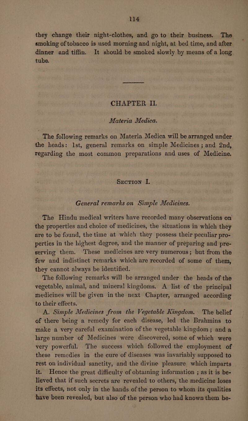 they change their night-clothes, and goto their business. The smoking of tobacco is used morning and night, at bed time, and after dinner and tiffin. It should be smoked slowly by means of a long tube. CHAPTER IL. Materia Medica. | The following remarks on Materia Medica will be arranged under the heads: Ist, general remarks on simple Medicines ; and 2nd, regarding the most common preparations and uses of Medicine. Srecrion I. General remarks on Simple Medicines. The Hindu medical writers have recorded many observations on the properties and choice of medicines, the situations in which they are to be found, the time at which they possess their peculiar pro- perties in the highest degree, and the manner of preparing and pre- serving them. ‘These medicines are very numerous; but from the few and indistinct remarks which are recorded of some of them, they cannot always be identified. The following remarks will be arranged under the heads of the vegetable, animal, and mineral kingdoms. A list of the principal medicines will be given inthe next Chapter, arranged according to their effects. . A. Simple Medicines from the Vegetable Kingdom. The belief of there being a remedy for each disease, led the Brahmins to make a very careful examination of the vegetable kingdom; anda large number of Medicines were discovered, some of which were very powerful. The success which followed the employment of these remedies in the cure of diseases was invariably supposed to rest on individual sanctity, and the divine pleasure which imparts it. Hence the great difficulty of obtaining information ; as it is be- lieved that if such secrets are revealed to others, the medicine loses its effects, not only in the hands of the person to whom its qualities ‘have been revealed, but also of the person who had known them be-