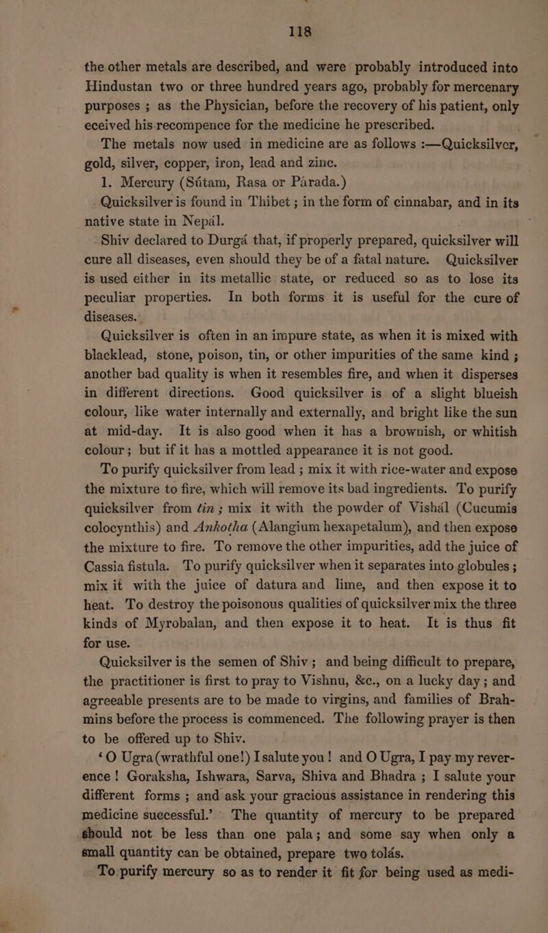 the other metals are described, and were probably introduced into Hindustan two or three hundred years ago, probably for mercenary purposes ; as the Physician, before the recovery of his patient, only eceived his-recompence for the medicine he prescribed. . The metals now used in medicine are as follows :—Quicksilver, gold, silver, copper, iron, lead and zinc. 1. Mercury (Sfitam, Rasa or Parada.) - Quicksilver is found in Thibet ; in the form of cinnabar, and in its native state in Nepal. Shiv declared to Durga that, if properly prepared, quicksilver will cure all diseases, even should they be of a fatal nature. Quicksilver is used either in its metallic state, or reduced so as to lose its peculiar properties. In both forms it is useful for the cure of diseases. Quicksilver is often in an impure state, as when it is mixed with blacklead, stone, poison, tin, or other impurities of the same kind ; another bad quality is when it resembles fire, and when it disperses in different directions. Good quicksilver is of a slight blueish colour, like water internally and externally, and bright like the sun at mid-day. It is also good when it has a brownish, or whitish colour; but if it has a mottled appearance it is not good. To purify quicksilver from lead ; mix it with rice-water and expose the mixture to fire, which will remove its bad ingredients. To purify quicksilver from ¢in ; mix it with the powder of Vishal (Cucumis colocynthis) and Ankotha (Alangium hexapetalum), and then expose the mixture to fire. To remove the other impurities, add the juice of Cassia fistula. To purify quicksilver when it separates into globules ; mix it with the juice of datura and lime, and then expose it to heat. To destroy the poisonous qualities of quicksilver mix the three kinds of Myrobalan, and then expose it to heat. It is thus fit for use. Quicksilver is the semen of Shiv; and being difficult to prepare, the practitioner is first to pray to Vishnu, &amp;c., on a lucky day ; and agreeable presents are to be made to virgins, and families of Brah- mins before the process is commenced. The following prayer is then to be offered up to Shiv. ‘O Ugra(wrathful one!) Isalute you! and O Ugra, I pay my rever- ence ! Goraksha, Ishwara, Sarva, Shiva and Bhadra ; I salute your different forms ; and ask your gracious assistance in rendering this medicine successful.’ The quantity of mercury to be prepared should not be less than one pala; and some say when only a small quantity can be obtained, prepare two tolds. To purify mercury so as to render it fit for being used as medi-