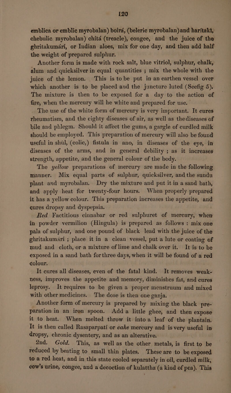 {20 emblica or emblic myrobalan) boird, (beleric myrobalan) and haritakt, chebulic myrobalan) chita (treacle), congee, and the juice of the ghritakumdri, or Indian aloes, mix for one day, and then add half the weight of prepared sulphur. Another form is made with rock salt, blue vitriol, sulphur, chalk, alum and quicksilver in equal quantities ; mix the whole with the juice of the lemon. This is tobe put in an earthen vessel over which another is to be placed and the juncture luted (Seefig 5). The mixture is then to be exposed for a day to the action of fire, when the mercury will he white and prepared for use. The use of the white form of mercury is very important. It cures rheumatism, and the eighty diseases of air, as well as thediseases of bile and phlegm. Should it affect the gums, a gargle of curdled milk should be employed. This preparation of mercury will also be found useful in shil, (colic,) fistula in ano, in diseases of the eye, in diseases of the arms, and in general debility ; as it increases strength, appetite, and the general colour of the body. The yellow preparations of mercury are made in the following manner. Mix equal parts of sulphur, quicksilver, and the sundu plant and myrobalan. Dry the mixture and put it.in a sand bath, and apply heat for twenty-four hours. When properly prepared it has a yellow colour. This preparation increases the appetite, and cures dropsy and dyspepsia. Red Factitious cinnabar or red sulphuret of mercury, when in powder vermilion (Hingula) is prepared as follows : mix one pala of sulphur, and one pound of black lead with the juice of the ghritakumari ; place it in a clean vessel, put a lute or coating of mud and cloth, or a mixture of lime and chalk over it. It is to be exposed in a sand bath forthree days, when it will be found of a red colour. It cures all diseases, even of the fatal kind. It removes weak- ness, improves the appetite and memory, diminishes fat, and cures leprosy. It requires to be given a proper menstruum and mixed with other medicines. The dose is then one ganja. Another form of mercury is prepared by mixing the black pre- paration in an iron spoon. Adda little ghee, and then expose it to heat. When melted throw it intoa leaf of the plantain. It is then called Rasaparpati or cake mercury and is very useful in dropsy, chronic dysentery, and as an alterative. 2nd. Gold. ‘This, as well as the other metals, is first to be reduced by beating to small thin plates. These are to be exposed to a red heat, and in this state cooled separately in oil, curdled milk, cow’s urine, congee, and a decoction of kulattha (a kind of pea). This