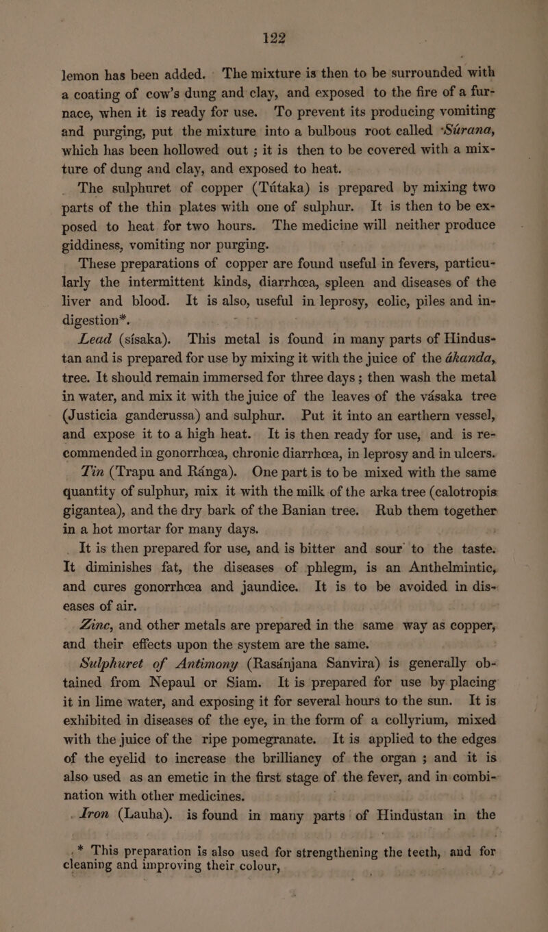 lemon has been added. ‘The mixture is then to be surrounded with a coating of cow’s dung and clay, and exposed to the fire of a fur- nace, when it is ready for use. ‘To prevent its producing vomiting and purging, put the mixture into a bulbous root called “Sirana, which has been hollowed out ; it is then to be covered with a mix- ture of dung and clay, and exposed to heat. _ The sulphuret of copper (Ttitaka) is prepared by mixing two parts of the thin plates with one of sulphur. It is then to be ex- posed to heat for two hours. The medicine will neither produce giddiness, vomiting nor purging. These preparations of copper are found useful in fevers, particu- larly the intermittent kinds, diarrhcea, spleen and diseases of the liver and blood. It is also, useful in leprosy, colic, piles and in- digestion*. eH Lead (sisaka). This metal is found in many parts of Hindus- tan and is prepared for use by mixing it with the juice of the ékanda, tree. It should remain immersed for three days; then wash the metal in water, and mix it with the juice of the leaves of the vasaka tree (Justicia ganderussa) and sulphur. Put it into an earthern vessel, and expose it toa high heat. It is then ready for use, and. is re- commended in gonorrhoea, chronic diarrhea, in leprosy and in ulcers. Tin (Trapu and Ranga). One part is to be mixed with the same quantity of sulphur, mix it with the milk of the arka tree (calotropis gigantea), and the dry bark of the Banian tree. Rub them together in a hot mortar for many days. | _ It is then prepared for use, and is bitter and sour to the taste. It diminishes fat, the diseases of phlegm, is an Anthelmintic, and cures gonorrhea and jaundice. It is to be avoided in dis- eases of air. Zinc, and other metals are prepared in the same way as copper, and their effects upon the system are the same. Sulphuret of Antimony (Rasdnjana Sanvira) is generally ob- tained from Nepaul or Siam. It is prepared for use by placing it in lime water, and exposing it for several hours to the sun. It is exhibited in diseases of the eye, in the form of a collyrium, mixed with the juice of the ripe pomegranate. It is applied to the edges of the eyelid to increase the brilliancy of the organ ; and it is also used as an emetic in the first stage of the fever, and in combi-~ nation with other medicines. - fron (Lauha). is found in many parts’ of Hindustan in the * This preparation is also used for et ait the teeth, and for cleaning and i improving their colour,