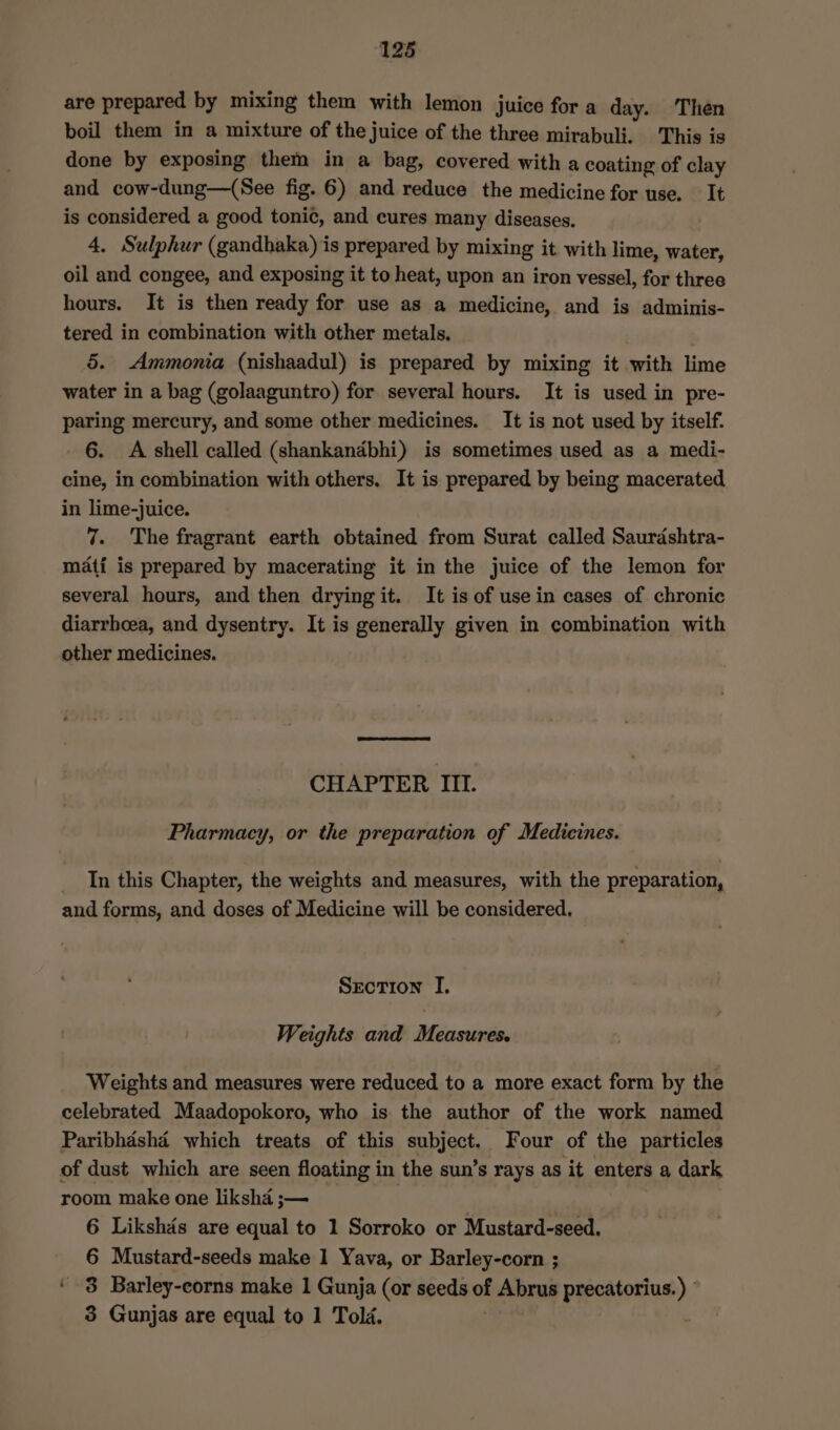are prepared by mixing them with lemon juice for a day. Then boil them in a mixture of the juice of the three mirabuli. This is done by exposing them in a bag, covered with a coating of clay and cow-dung—(See fig. 6) and reduce the medicine for use. It is considered a good tonic, and cures many diseases. 4. Sulphur (gandhaka) is prepared by mixing it with lime, water, oil and congee, and exposing it to heat, upon an iron vessel, for three hours. It is then ready for use as a medicine, and is adminis- tered in combination with other metals. 5. Ammonia (nishaadul) is prepared by mixing it with lime water in a bag (golaaguntro) for several hours. It is used in pre- paring mercury, and some other medicines. It is not used by itself. 6. A shell called (shankandbhi) is sometimes used as a medi- cine, in combination with others. It is prepared by being macerated in lime-juice. 7. The fragrant earth obtained from Surat called Saurdshtra- mati is prepared by macerating it in the juice of the lemon for several hours, and then drying it. It is of use in cases of chronic diarrhoea, and dysentry. It is generally given in combination with other medicines. CHAPTER III. Pharmacy, or the preparation of Medicines. In this Chapter, the weights and measures, with the preparation, and forms, and doses of Medicine will be considered. Section I. Weights and Measures. Weights and measures were reduced to a more exact form by the celebrated Maadopokoro, who is the author of the work named Paribhasha which treats of this epbigct Four of the particles of dust which are seen floating i in the sun’s rays as it enters a dark room make one liksha ;— ; 6 Likshds are equal to 1 Sorroko or Mustard-seed. 6 Mustard-seeds make 1 Yava, or Barley-corn ; ‘ $8 Barley-corns make 1 Gunja (or seeds of Abrus precatorius. ) 3 Gunjas are equal to 1 Told.