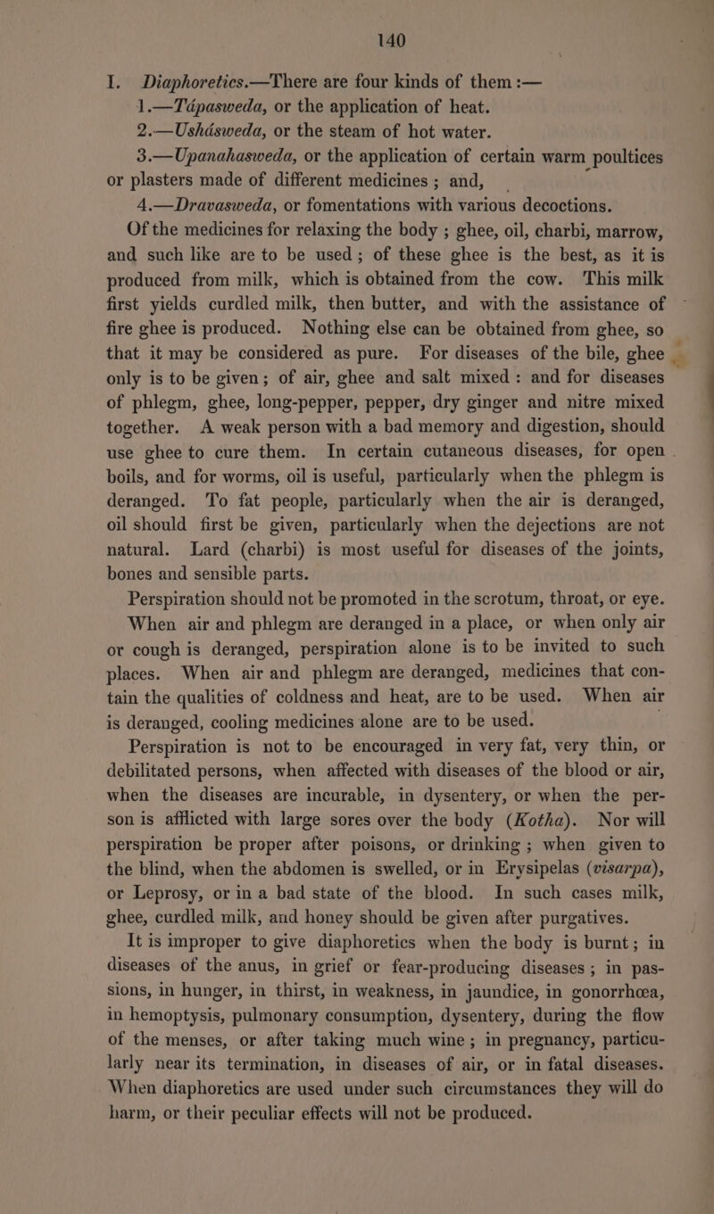I. Diaphoretics.—There are four kinds of them :— 1.—Tédpasweda, or the application of heat. 2.—Ushdsweda, or the steam of hot water. 3.—Upanahasweda, or the application of certain warm poultices or plasters made of different medicines; and, _ f 4,—Dravasweda, or fomentations with various decoctions. Of the medicines for relaxing the body ; ghee, oil, charbi, marrow, and such like are to be used; of these ghee is the best, as it is produced from milk, which is obtained from the cow. This milk first yields curdled milk, then butter, and with the assistance of fire ghee is produced. Nothing else can be obtained from ghee, so that it may be considered as pure. For diseases of the bile, ghee only is to be given; of air, ghee and salt mixed: and for diseases of phlegm, ghee, long-pepper, pepper, dry ginger and nitre mixed together. A weak person with a bad memory and digestion, should boils, and for worms, oil is useful, particularly when the phlegm is deranged. To fat people, particularly when the air is deranged, oil should first be given, particularly when the dejections are not natural. Lard (charbi) is most useful for diseases of the joints, bones and sensible parts. Perspiration should not be promoted in the scrotum, throat, or eye. When air and phlegm are deranged in a place, or when only air or cough is deranged, perspiration alone is to be invited to such places. When air and phlegm are deranged, medicines that con- tain the qualities of coldness and heat, are to be used. When air is deranged, cooling medicines alone are to be used. Perspiration is not to be encouraged in very fat, very thin, or debilitated persons, when affected with diseases of the blood or air, when the diseases are incurable, in dysentery, or when the per- son is afflicted with large sores over the body (Kotha). Nor will perspiration be proper after poisons, or drinking ; when given to the blind, when the abdomen is swelled, or in Erysipelas (visarpa), or Leprosy, or in a bad state of the blood. In such cases milk, ghee, curdled milk, aud honey should be given after purgatives. It is improper to give diaphoretics when the body is burnt; in diseases of the anus, in grief or fear-producing diseases ; in pas- sions, in hunger, in thirst, in weakness, in jaundice, in gonorrhea, in hemoptysis, pulmonary consumption, dysentery, during the flow of the menses, or after taking much wine; in pregnancy, particu- larly near its termination, in diseases of air, or in fatal diseases. When diaphoretics are used under such circumstances they will do harm, or their peculiar effects will not be produced. -