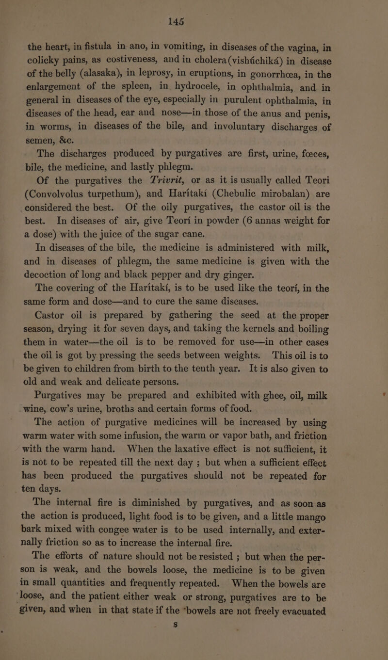 the heart, in fistula in ano, in vomiting, in diseases of the vagina, in colicky pains, as costiveness, and in cholera(vishiichikd) in disease of the belly (alasaka), in leprosy, in eruptions, in gonorrhcea, in the enlargement of the spleen, in hydrocele, in ophthalmia, and in general in diseases of the eye, especially in purulent ophthalmia, in diseases of the head, ear and nose—in those of the anus and penis, in worms, in diseases of the bile, and involuntary discharges of semen, &c. The discharges produced by purgatives are first, urine, foeces, bile, the medicine, and lastly phlegm. Of the purgatives the Zvrivri, or as it is usually called Teori (Convolvolus turpethum), and Haritaki (Chebulic mirobalan) are considered the best. Of the oily purgatives, the castor oil is the best. In diseases of air, give Teori in powder (6 annas weight for a dose) with the juice of the sugar cane. In diseases of the bile, the medicine is administered with milk, and in diseases of phlegm, the same medicine is given with the decoction of long and black pepper and dry ginger. The covering of the Haritaki, is to be used like the teori, in the same form and dose—and to cure the same diseases. Castor oil is prepared by gathering the seed at the proper season, drying it for seven days, and taking the kernels and boiling them in water—the oil is to be removed for use—in other cases the oil is got by pressing the seeds between weights. This oil is to be given to children from birth to the tenth year. It is also given to old and weak and delicate persons. Purgatives may be prepared and exhibited with ghee, oil, milk wine, cow’s urine, broths and certain forms of food. The action of purgative medicines will be increased by using warm water with some infusion, the warm or vapor bath, and friction with the warm hand. When the laxative effect is not sufficient, it is not to be repeated till the next day ; but when a sufficient effect has been produced the purgatives should not be repeated for ten days. | The internal fire is diminished by purgatives, and as soon as the action is produced, light food is to be given, and a little mango bark mixed with congee water is to be used internally, and exter- nally friction so as to increase the internal fire. The efforts of nature should not be resisted ; but when the per- son is weak, and the bowels loose, the medicine is to be given in small quantities and frequently repeated. When the bowels are loose, and the patient either weak or strong, purgatives are to be given, and when in that state if the “bowels are not freely evacuated $