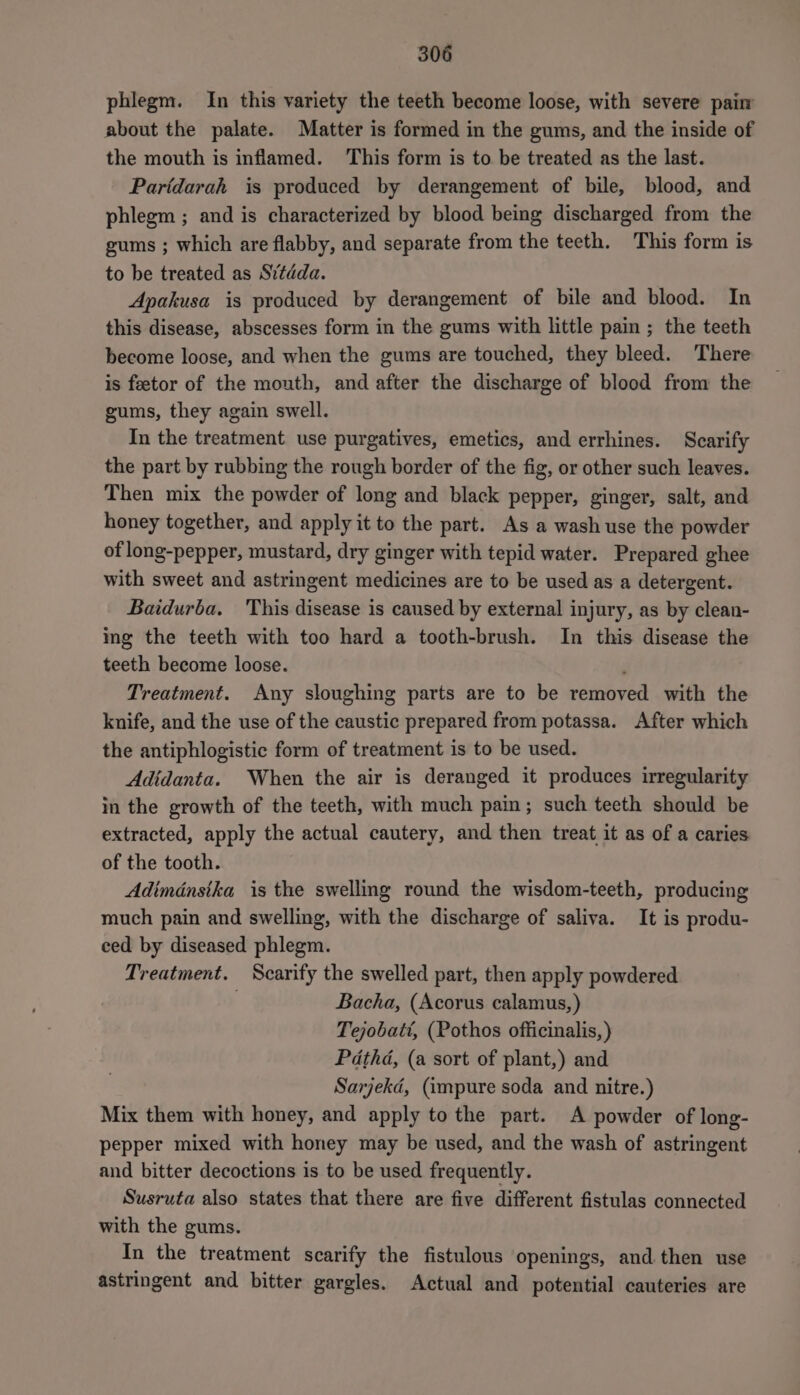 phlegm. In this variety the teeth become loose, with severe pain about the palate. Matter is formed in the gums, and the inside of the mouth is inflamed. This form is to be treated as the last. Paridarah is produced by derangement of bile, blood, and phlegm ; and is characterized by blood being discharged from the gums ; which are flabby, and separate from the teeth. This form is to be treated as Sitdda. Apakusa is produced by derangement of bile and blood. In this disease, abscesses form in the gums with little pain ; the teeth become loose, and when the gums are touched, they bleed. There is feetor of the mouth, and after the discharge of blood from the gums, they again swell. In the treatment use purgatives, emetics, and errhines. Scarify the part by rubbing the rough border of the fig, or other such leaves. Then mix the powder of long and black pepper, ginger, salt, and honey together, and apply it to the part. As a wash use the powder of long-pepper, mustard, dry ginger with tepid water. Prepared ghee with sweet and astringent medicines are to be used as a detergent. Baidurba, This disease is caused by external injury, as by clean- mg the teeth with too hard a tooth-brush. In this disease the teeth become loose. ; Treatment. Any sloughing parts are to be removed with the knife, and the use of the caustic prepared from potassa. After which the antiphlogistic form of treatment is to be used. Adidanta. When the air is deranged it produces irregularity in the growth of the teeth, with much pain; such teeth should be extracted, apply the actual cautery, and then treat it as of a caries of the tooth. Adimdnsika is the swelling round the wisdom-teeth, producing much pain and swelling, with the discharge of saliva. It is produ- ced by diseased phlegm. Treatment. Scarify the swelled part, then apply powdered Bacha, (Acorus calamus, ) Tejobatt, (Pothos officinalis, ) Pathd, (a sort of plant,) and Sarjekd, (impure soda and nitre.) Mix them with honey, and apply to the part. A powder of long- pepper mixed with honey may be used, and the wash of astringent and bitter decoctions is to be used frequently. Susruta also states that there are five different fistulas connected with the gums. In the treatment scarify the fistulous openings, and. then use astringent and bitter gargles. Actual and potential cauteries are