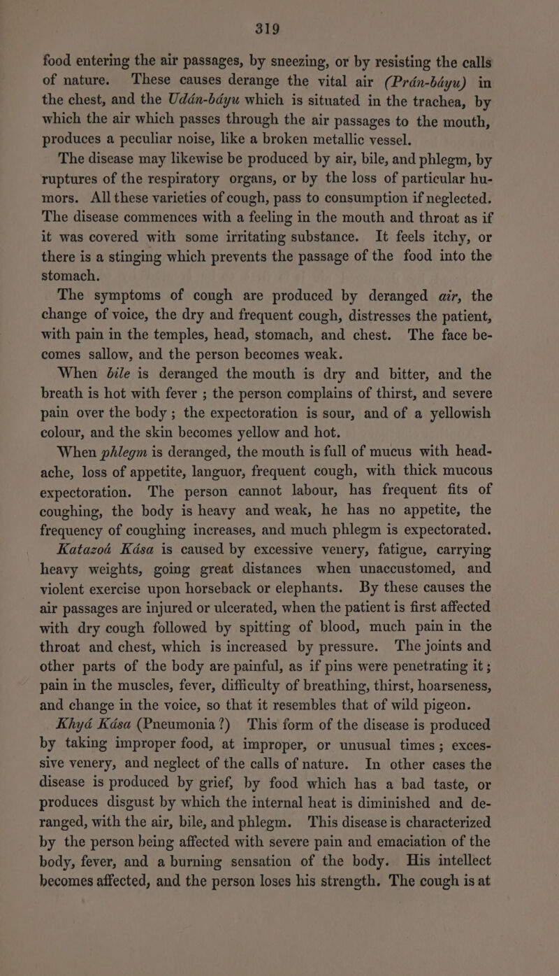 food entering the air passages, by sneezing, or by resisting the calls of nature. These causes derange the vital air (Pran-béyu) in the chest, and the Uddn-bdyu which is situated in the trachea, by which the air which passes through the air passages to the mouth, produces a peculiar noise, like a broken metallic vessel. The disease may likewise be produced by air, bile, and phlegm, by ruptures of the respiratory organs, or by the loss of particular hu- mors. All these varieties of cough, pass to consumption if neglected. The disease commences with a feeling in the mouth and throat as if it was covered with some irritating substance. It feels itchy, or there is a stinging which prevents the passage of the food into the stomach. The symptoms of cough are produced by deranged air, the change of voice, the dry and frequent cough, distresses the patient, with pain in the temples, head, stomach, and chest. The face be- comes sallow, and the person becomes weak. When @le is deranged the mouth is dry and bitter, and the breath is hot with fever ; the person complains of thirst, and severe pain over the body ; the expectoration is sour, and of a yellowish colour, and the skin becomes yellow and hot. When phlegm is deranged, the mouth is full of mucus with head- ache, loss of appetite, languor, frequent cough, with thick mucous expectoration. The person cannot labour, has frequent fits of coughing, the body is heavy and weak, he has no appetite, the frequency of coughing increases, and much phlegm is expectorated. Katazoé Kdsa is caused by excessive venery, fatigue, carrying heavy weights, going great distances when unaccustomed, and violent exercise upon horseback or elephants. By these causes the air passages are injured or ulcerated, when the patient is first affected with dry cough followed by spitting of blood, much pain in the throat and chest, which is increased by pressure. The joints and other parts of the body are painful, as if pins were penetrating it ; pain in the muscles, fever, difficulty of breathing, thirst, hoarseness, and change in the voice, so that it resembles that of wild pigeon. Khyd Kdsa (Pneumonia?) This form of the disease is produced by taking improper food, at improper, or unusual times; exces- sive venery, and neglect of the calls of nature. In other cases the disease is produced by grief, by food which has a bad taste, or produces disgust by which the internal heat is diminished and de- ranged, with the air, bile, and phlegm. This disease is characterized by the person being affected with severe pain and emaciation of the body, fever, and a burning sensation of the body. His intellect becomes affected, and the person loses his strength. The cough is at
