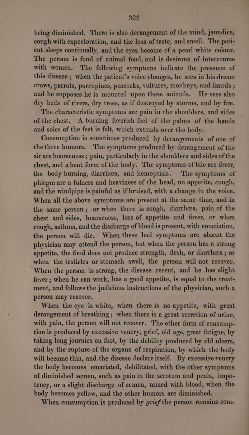 being diminished, There is also derangement of the mind, jaundice, cough with expectoration, and the loss of taste, and smell. The pati- ent sleeps continually, and the eyes become of a pearl white colour. The person is fond of animal food, and is desirous of intercourse with women. The following symptoms indicate the presence of this disease ; when the patient’s voice changes, he sees in his dream crows, parrots, porcupines, peacocks, vultures, monkeys, and lizards ; and he supposes he is mounted upon these animals. He sees also dry beds of rivers, dry trees, as if destroyed by storms, and by fire. The characteristic symptoms are pain in the shoulders, and sides of the chest. A burning feverish feel of the palms of the hands and soles of the feet is felt, which extends over the body. Consumption is sometimes produced by derangements of one of the three humors. The symptoms produced by derangement of the air are hoarseness ; pain, particularly in the shoulders and sides of the chest, and a bent form of the body. The symptoms of bile are fever, the body burning, diarrhoea, and hemoptisis. The symptoms of phlegm are a fulness and heaviness of the head, no appetite, cough, and the windpipe is painful as if bruised, with a change in the voice. When all the above symptoms are present at the same time, and in the same person; or when there is cough, diarrhcea, pain of the chest and sides, hoarseness, loss of appetite and fever, or when cough, asthma, and the discharge of blood is present, with emaciation, the person will die. When these bad symptoms are absent the physician may attend the person, but when the person has a strong appetite, the food does not produce strength, flesh, or diarrhcea ; or when the testicles or stomach swell, the person.will not recover. When the person is strong, the disease recent, and he -has slight fever ; when he can work, has a good appetite, is equal to the treat- ment, and follows the judicious instructions of the physician, such a person may recover. When the eye is white, when there is no appetite, with great. derangement of breathing ; when there is a great secretion of urine, with pain, the person will not recover. The other form of consump- tion is produced by excessive venery, grief, old age, great fatigue, by taking long journies on foot, by the debility produced by old ulcers, and by the rupture of the organs of respiration, by which the body will become thin, and the disease declare itself. By excessive venery the body becomes emaciated, debilitated, with the other symptoms of diminished semen, such as pain in the scrotum and penis, impo~ tency, or a slight discharge of semen, mixed with blood, when, the body becomes yellow, and the other humors are diminished. When consumption is produced by grief the person remains com-