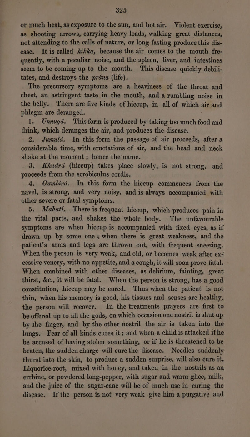 or much heat, as exposure to the sun, and hot air. Violent exercise, as shooting arrows, carrying heavy loads, walking great distances, not attending to the calls of nature, or long fasting produce this dis- ease. It is called hikka, because the air comes to the mouth fre- quently, with a peculiar noise, and the spleen, liver, and intestines seem to be coming up to the mouth. This disease quickly debili- tates, and destroys the préana (life). The precursory symptoms are a heaviness of the throat and chest, an astringent taste in the mouth, and a rumbling noise in the belly. There are five kinds of hiccup, in all of which air and phlegm are deranged. 1. Unnugd. This form is produced by taking too much food and drink, which deranges the air, and produces the disease. 2. Jumuld. In this form the passage of air proceeds, after a considerable time, with eructations of air, and the head and neck shake at the moment ; hence the name. 3. Khudrdé (hiccup) takes place slowly, is not strong, and proceeds from the scrobiculus cordis. 4. Gambird. In this form the hiccup commences from the navel, is strong, and very noisy, and is always accompanied with other severe or fatal symptoms. | 5. Mahati. There is frequent hiccup, which produces pain in the vital parts, and shakes the whole body. The unfavourable symptoms are when hiccup is accompanied with fixed eyes, as if drawn up by some one ; when there is great weakness, and the patient’s arms and legs are thrown out, with frequent sneezing. When the person is very weak, and old, or becomes weak after ex- cessive venery, with no appetite, and a cough, it will soon prove fatal. When combined with other diseases, as delirium, fainting, great thirst, &amp;c., it will be fatal. When the person is strong, has a good constitution, hiccup may be cured. Thus when the patient is not thin, when his memory is good, his tissues and senses are healthy, the person will recover. In the treatments prayers are first to be offered up to all the gods, on which occasion one nostril is shut up by the finger, and by the other nostril the air is taken into the lungs. Fear of all kinds cures it ; and when a child is attacked ifhe be accused of having stolen something, or if he is threatened to be beaten, the sudden charge will curethe disease. Needles suddenly thurst into the skin, to produce a sudden surprise, will also cure it. Liquorice-root, mixed with honey, and taken in the nostrils as an errhine, or powdered long-pepper, with sugar and warm ghee, milk, and the juice of the sugar-cane will be of much use in curing the disease. Ifthe person is not very weak give him a purgative and