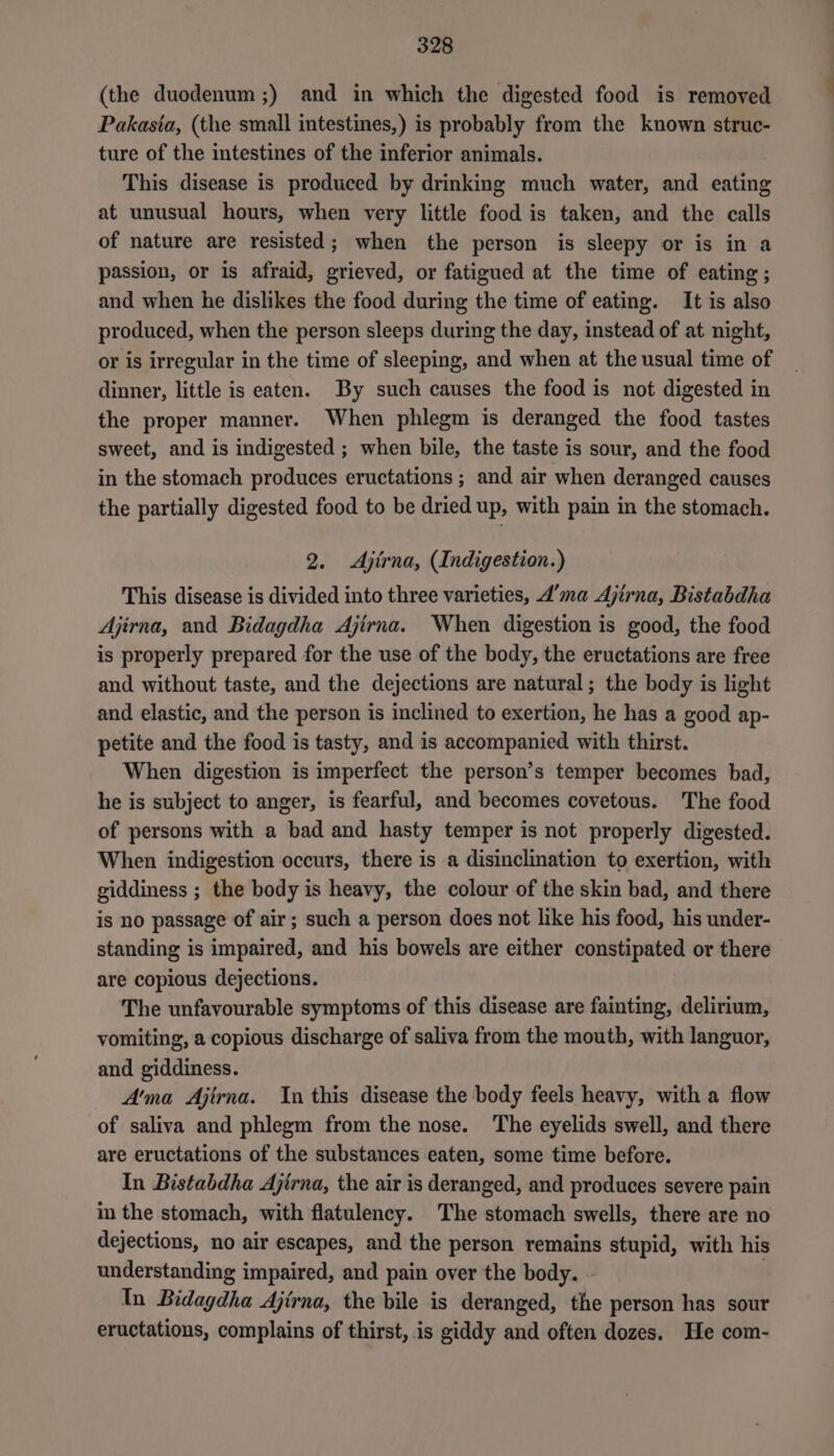 (the duodenum ;) and in which the digested food is removed Pakasia, (the small intestines,) is probably from the known struc- ture of the intestines of the inferior animals. This disease is produced by drinking much water, and eating at unusual hours, when very little food is taken, and the calls of nature are resisted; when the person is sleepy or is in a passion, or is afraid, grieved, or fatigued at the time of eating; and when he dislikes the food during the time of eating. It is also produced, when the person sleeps during the day, instead of at night, or is irregular in the time of sleeping, and when at the usual time of dinner, little is eaten. By such causes the food is not digested in the proper manner. When phlegm is deranged the food tastes sweet, and is indigested ; when bile, the taste is sour, and the food in the stomach produces eructations ; and air when deranged causes the partially digested food to be dried up, with pain in the stomach. 2. <Ajtrna, Indigestion.) This disease is divided into three varieties, 4’ma Ajirna, Bistabdha Ajirna, and Bidagdha Ajirna. When digestion is good, the food is properly prepared for the use of the body, the eructations are free and without taste, and the dejections are natural; the body is light and elastic, and the person is inclined to exertion, he has a good ap- petite and the food is tasty, and is accompanied with thirst. When digestion is imperfect the person’s temper becomes bad, he is subject to anger, is fearful, and becomes covetous. The food of persons with a bad and hasty temper is not properly digested. When indigestion occurs, there is a disinclination to exertion, with giddiness ; the body is heavy, the colour of the skin bad, and there is no passage of air; such a person does not like his food, his under- standing is impaired, and his bowels are either constipated or there are copious dejections. The unfavourable symptoms of this disease are fainting, delirium, vomiting, a copious discharge of saliva from the mouth, with languor, and giddiness. A'ma Ajirna. Yn this disease the body feels heavy, with a flow of saliva and phlegm from the nose. The eyelids swell, and there are eructations of the substances eaten, some time before. In Bistabdha Ajirna, the air is deranged, and produces severe pain in the stomach, with flatulency. The stomach swells, there are no dejections, no air escapes, and the person remains stupid, with his understanding impaired, and pain over the body. - In Bidagdha Ajirna, the bile is deranged, the person has sour eructations, complains of thirst, is giddy and often dozes. He com-