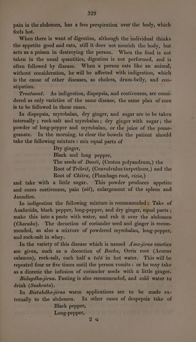 pain in the abdomen, has a free perspiration over the body, which feels hot. When there is want of digestion, although the individual thinks the appetite good and eats, still it does not nourish the body, but acts as a poison in destroying the person. When the food is not taken in the usual quantities, digestion is not performed, and is often followed by disease. When a person eats like an animal, without consideration, he will be affected with indigestion, which is the cause of other diseases, as cholera, drum-belly, and con- stipation. Treatment. As indigestion, dispepsia, and costiveness, are consi- dered as only varieties of the same disease, the same plan of cure is to be followed in these cases. - In dispepsia, myrobalan, dry ginger, and sugar are to be taken internally ; rock-salt and myrobalan; dry ginger with sugar; the powder of long-pepper and myrobalan, or the juice of the pome- granate. In the morning, to clear the bowels the patient should take the following mixture : mix equal parts of Dry ginger, Black and long pepper, The seeds of Danti, (Croton polyandrum,) the Root of Tridrit, (Convolvulus turpethum,) and the Root of Chitra, (Plumbago root, rizia,) and take with a little sugar. This powder produces appetite and cures costiveness, pain (sé), enlargement of the spleen and Jaundice. In indigestion the following mixture is recommended: Take of Asafcetida, black pepper, long-pepper, and dry ginger, equal parts ; make this into a paste with water, and rub it over the abdomen (Charaka). he decoction of coriander seed and ginger is recom- mended, as also a mixture of powdered myrobalan, long-pepper, and rock-salt in whey. In the variety of this disease which is named Ama-jirna emetics are given, such as a decoction of Bacha, Orris root (Acorus calamus), rock-salt, each half a ¢o/éd in hot water. This will be repeated four or five times until the person vomits: or he may take as a diuretic the infusion of coriander seeds with a little ginger. Bidagdha-jirna. Fasting is also recommended, and cold water to drink (Sushruta). | In Bistabdha-jirna warm applications are to be made ex- ternally to the abdomen. In other cases of despepsia take of Black pepper, | Long-pepper, 2a