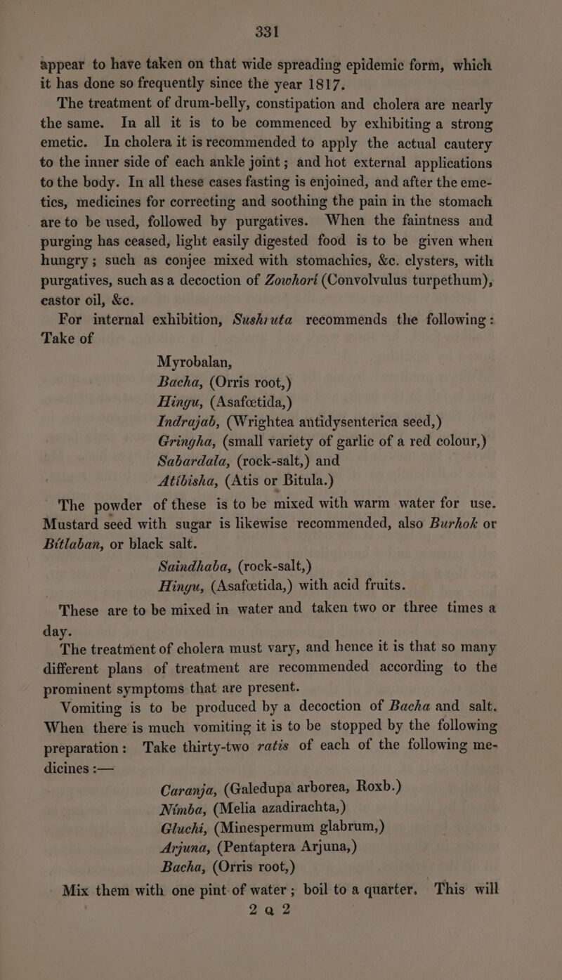 appear to have taken on that wide spreading epidemic form, which it has done so frequently since the year 1817. The treatment of drum-belly, constipation and cholera are nearly the same. In all it is to be commenced by exhibiting a strong emetic. In cholera it is recommended to apply the actual cautery to the inner side of each ankle joint ; and hot external applications to the body. In all these cases fasting is enjoined, and after the eme- tics, medicines for correcting and soothing the pain in the stomach are to be used, followed by purgatives. When the faintness and purging has ceased, light easily digested food is to be given when hungry ; such as conjee mixed with stomachics, &amp;c. clysters, with purgatives, such as a decoction of Zowhori (Convolvulus turpethum), eastor oil, &amp;c. For internal exhibition, Sushiuta recommends the following : Take of Myrobalan, Bacha, (Orris root,) Hingu, (Asafcetida, ) Indrajab, (Wrightea antidysenterica seed, ) Gringha, (small variety of garlic of a red colour,) Sabardala, (rock-salt,) and Atibisha, (Atis or Bitula.) The powder of these is to be mixed with warm water for use. Mustard seed with sugar is likewise recommended, also Burhok or Bitlaban, or black salt. Saindhaba, (rock-salt,) Hingu, (Asafcetida,) with acid fruits. These are to be mixed in water and taken two or three times a day. The treatment of cholera must vary, and hence it is that so many different plans of treatment are recommended according to the prominent symptoms that are present. Vomiting is to be produced by a decoction of Bacha and salt. When there is much vomiting it is to be stopped by the following preparation: Take thirty-two ratis of each of the following me- dicines :— Caranja, (Galedupa arborea, Roxb.) Nimba, (Melia azadirachta, ) Gluchi, (Minespermum glabrum, ) Arjuna, (Pentaptera Arjuna, ) Bacha, (Orris root,) Mix them with one pint of water; boil to a quarter. This will 2a 2 |